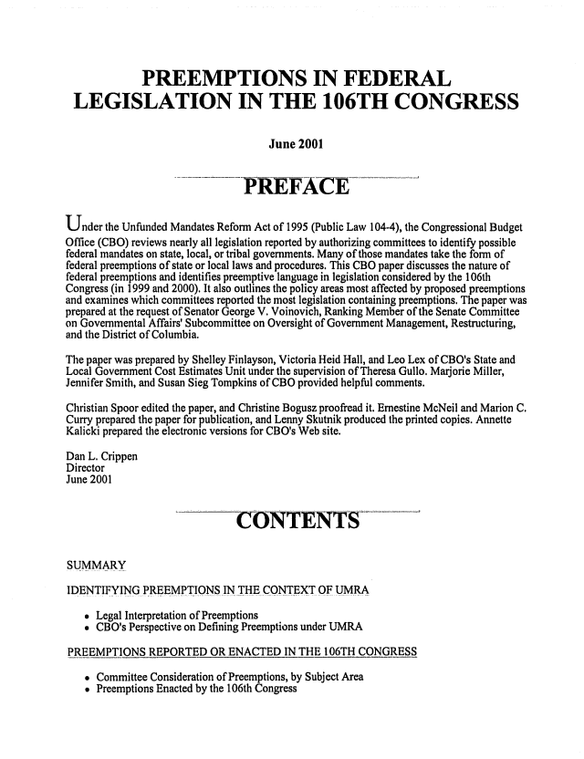 handle is hein.congrec/cbo0685 and id is 1 raw text is: 



              PREEMPTIONS IN FEDERAL
 LEGISLATION IN THE 106TH CONGRESS

                                    June 2001


                               PREF-ACE-_

Under the Unfunded Mandates Reform Act of 1995 (Public Law 104-4), the Congressional Budget
Office (CBO) reviews nearly all legislation reported by authorizing committees to identify possible
federal mandates on state, local, or tribal governments. Many of those mandates take the form of
federal preemptions of state or local laws and procedures. This CBO paper discusses the nature of
federal preemptions and identifies preemptive language in legislation considered by the 106th
Congress (in 1999 and 2000). It also outlines the policy areas most affected by proposed preemptions
and examines which committees reported the most legislation containing preemptions. The paper was
prepared at the request of Senator George V. Voinovich, Ranking Member of the Senate Committee
on Governmental Affairs' Subcommittee on Oversight of Government Management, Restructuring,
and the District of Columbia.
The paper was prepared by Shelley Finlayson, Victoria Heid Hall, and Leo Lex of CBO's State and
Local Government Cost Estimates Unit under the supervision of Theresa Gullo. Marjorie Miller,
Jennifer Smith, and Susan Sieg Tompkins of CBO provided helpful comments.
Christian Spoor edited the paper, and Christine Bogusz proofread it. Ernestine McNeil and Marion C.
Curry prepared the paper for publication, and Lenny Skutnik produced the printed copies. Annette
Kalicki prepared the electronic versions for CBO's Web site.
Dan L. Crippen
Director
June 2001


                              CONTENTS

SUMMARY
IDENTIFYING PREEMPTIONS IN THE CONTEXT OF UMRA
    Legal Interpretation of Preemptions
    CBO's Perspective on Defining Preemptions under UMRA
PREEMPTIONS REPORTED OR ENACTED IN THE 106TH CONGRESS


 Committee Consideration of Preemptions, by Subject Area
* Preemptions Enacted by the 106th Congress


