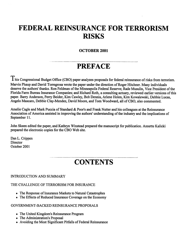 handle is hein.congrec/cbo06952 and id is 1 raw text is: 




    FEDERAL REINSURANCE FOR TERRORISM
                                        RISKS


                                      OCTOBER 2001


                                      PREFACE

This Congressional Budget Office (CBO) paper analyzes proposals for federal reinsurance of risks from terrorism.
Marvin Phaup and David Torregrosa wrote the paper under the direction of Roger Hitchner. Many individuals
deserve the authors' thanks. Ron Feldman of the Minneapolis Federal Reserve; Rade Musulin, Vice President of the
Florida Farm Bureau Insurance Companies; and Richard Roth, a consulting actuary, reviewed earlier versions of this
paper. Barry Anderson, Perry Beider, Kim Cawley, Bob Dennis, Arlene Holen, Kim Kowalewski, Debbie Lucas,
Angelo Mascaro, Debbie Clay-Mendez, David Moore, and Tom Woodward, all of CBO, also commented.
Amelie Cagle and Mark Puccia of Standard & Poor's and Frank Nutter and his colleagues at the Reinsurance
Association of America assisted in improving the authors' understanding of the industry and the implications of
September 11.
John Skeen edited the paper, and Kathryn Winstead prepared the manuscript for publication. Annette Kalicki
prepared the electronic copies for the CBO Web site.

Dan L. Crippen
Director
October 2001


                                   CONTENTS

INTRODUCTION AND SUMMARY

THE CHALLENGE OF TERRORISM FOR INSURANCE

   * The Response of Insurance Markets to Natural Catastrophes
   * The Effects of Reduced Insurance Coverage on the Economy

GOVERNMENT-BACKED REINSURANCE PROPOSALS

   * The United Kingdom's Reinsurance Program
   * The Administration's Proposal
   * Avoiding the Most Significant Pitfalls of Federal Reinsurance


