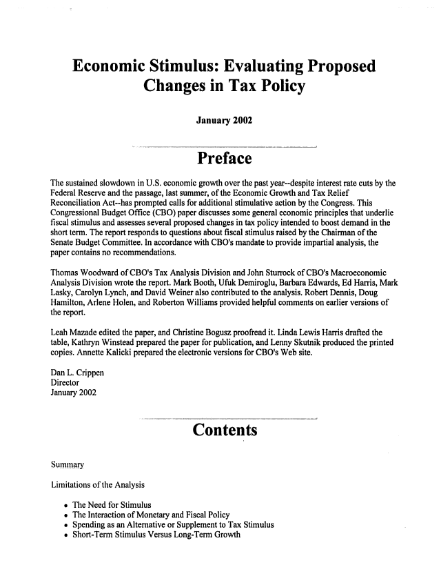 handle is hein.congrec/cbo0696 and id is 1 raw text is: 




     Economic Stimulus: Evaluating Proposed

                       Changes in Tax Policy


                                    January 2002


                                    Preface

The sustained slowdown in U.S. economic growth over the past year--despite interest rate cuts by the
Federal Reserve and the passage, last summer, of the Economic Growth and Tax Relief
Reconciliation Act--has prompted calls for additional stimulative action by the Congress. This
Congressional Budget Office (CBO) paper discusses some general economic principles that underlie
fiscal stimulus and assesses several proposed changes in tax policy intended to boost demand in the
short term. The report responds to questions about fiscal stimulus raised by the Chairman of the
Senate Budget Committee. In accordance with CBO's mandate to provide impartial analysis, the
paper contains no recommendations.

Thomas Woodward of CBO's Tax Analysis Division and John Sturrock of CBO's Macroeconomic
Analysis Division wrote the report. Mark Booth, Ufuk Demiroglu, Barbara Edwards, Ed Harris, Mark
Lasky, Carolyn Lynch, and David Weiner also contributed to the analysis. Robert Dennis, Doug
Hamilton, Arlene Holen, and Roberton Williams provided helpful comments on earlier versions of
the report.
Leah Mazade edited the paper, and Christine Bogusz proofread it. Linda Lewis Harris drafted the
table, Kathryn Winstead prepared the paper for publication, and Lenny Skutnik produced the printed
copies. Annette Kalicki prepared the electronic versions for CBO's Web site.

Dan L. Crippen
Director
January 2002


                                   Contents


Summary

Limitations of the Analysis

   * The Need for Stimulus
    The Interaction of Monetary and Fiscal Policy
    Spending as an Alternative or Supplement to Tax Stimulus
    Short-Term Stimulus Versus Long-Term Growth


