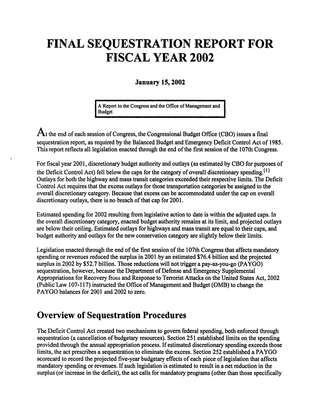 handle is hein.congrec/cbo0697 and id is 1 raw text is: 



    FINAL SEQUESTRATION REPORT FOR
                         FISCAL YEAR 2002


                                    January 15, 2002


                      A Report to the Congress and the Office of Management and I
                      BudgetI


At the end of each session of Congress, the Congressional Budget Office (CBO) issues a final
sequestration report, as required by the Balanced Budget and Emergency Deficit Control Act of 1985.
This report reflects all legislation enacted through the end of the first session of the 107th Congress.

For fiscal year 2001, discretionary budget authority and outlays (as estimated by CBO for purposes of
the Deficit Control Act) fell below the caps for the category of overall discretionary spending.(l)
Outlays for both the highway and mass transit categories exceeded their respective limits. The Deficit
Control Act requires that the excess outlays for those transportation categories be assigned to the
overall discretionary category. Because that excess can be accommodated under the cap on overall
discretionary outlays, there is no breach of that cap for 2001.

Estimated spending for 2002 resulting from legislative action to date is within the adjusted caps. In
the overall discretionary category, enacted budget authority remains at its limit, and projected outlays
are below their ceiling. Estimated outlays for highways and mass transit are equal to their caps, and
budget authority and outlays for the new conservation category are slightly below their limits.
Legislation enacted through the end of the first session of the 107th Congress that affects mandatory
spending or revenues reduced the surplus in 2001 by an estimated $76.4 billion and the projected
surplus in 2002 by $52.7 billion. Those reductions will not trigger a pay-as-you-go (PAYGO)
sequestration, however, because the Department of Defense and Emergency Supplemental
Appropriations for Recovery from and Response to Terrorist Attacks on the United States Act, 2002
(Public Law 107-117) instructed the Office of Management and Budget (OMB) to change the
PAYGO balances for 2001 and 2002 to zero.


Overview of Sequestration Procedures

The Deficit Control Act created two mechanisms to govern federal spending, both enforced through
sequestration (a cancellation of budgetary resources). Section 251 established limits on the spending
provided through the annual appropriation process. If estimated discretionary spending exceeds those
limits, the act prescribes a sequestration to eliminate the excess. Section 252 established a PAYGO
scorecard to record the projected five-year budgetary effects of each piece of legislation that affects
mandatory spending or revenues. If such legislation is estimated to result in a net reduction in the
surplus (or increase in the deficit), the act calls for mandatory programs (other than those specifically


