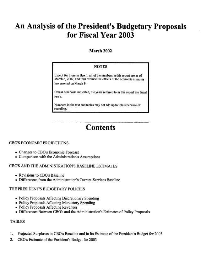 handle is hein.congrec/cbo07042 and id is 1 raw text is: 




An Analysis of the President's Budgetary Proposals

                            for Fiscal Year 2003


                                       March 2002


                                         Contents


CBO'S ECONOMIC PROJECTIONS
    Changes to CBO's Economic Forecast
    Comparison with the Administration's Assumptions

CBO'S AND THE ADMINISTRATION'S BASELINE ESTIMATES

    Revisions to CBO's Baseline
    Differences from the Administration's Current-Services Baseline

THE PRESIDENT'S BUDGETARY POLICIES

    Policy Proposals Affecting Discretionary Spending
   * Policy Proposals Affecting Mandatory Spending
    Policy Proposals Affecting Revenues
    Differences Between CBO's and the Administration's Estimates of Policy Proposals

 TABLES

 1. Projected Surpluses in CBO's Baseline and in Its Estimate of the President's Budget for 2003
 2. CBO's Estimate of the President's Budget for 2003


                     NOTES

Except for those in Box I., all of the numbers in this report are as of
March 6, 2002, and thus exclude the effects of the economic stimulus
law enacted on March 9.

Unless otherwise indicated, the years referred to in this report are fiscal
years.

Numbers in the text and tables may not add up to totals because of
rounding.


