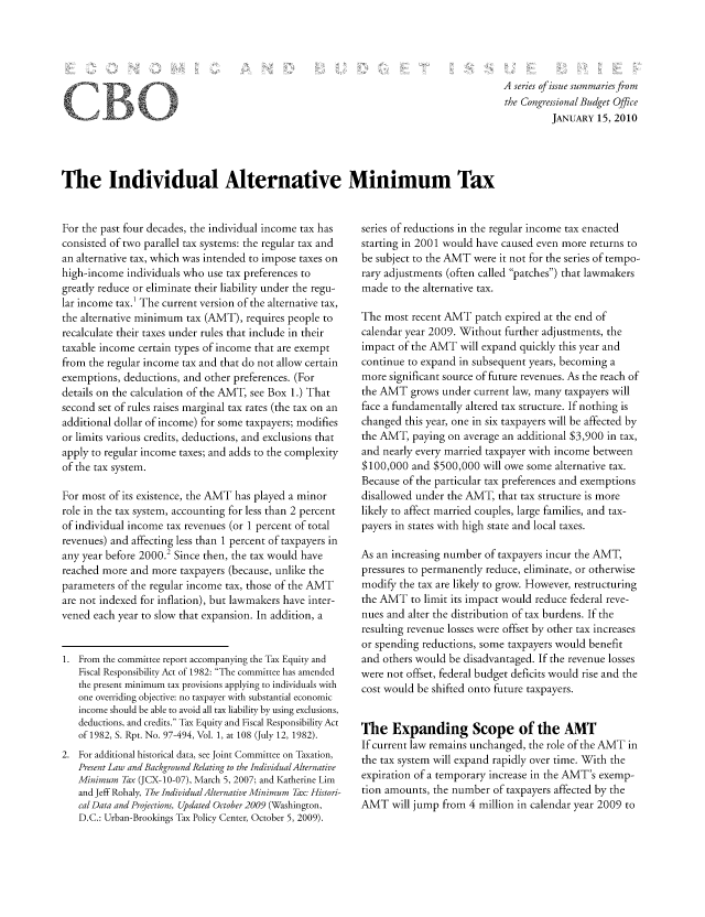 handle is hein.congrec/cbo07044 and id is 1 raw text is: A series of issue summariesfrom
the Congressional Budget Office
JANUARY 15, 2010

The Individual Alternative Minimum Tax

For the past four decades, the individual income tax has
consisted of two parallel tax systems: the regular tax and
an alternative tax, which was intended to impose taxes on
high-income individuals who use tax preferences to
greatly reduce or eliminate their liability under the regu-
lar income tax.1 The current version of the alternative tax,
the alternative minimum tax (AMT), requires people to
recalculate their taxes under rules that include in their
taxable income certain types of income that are exempt
from the regular income tax and that do not allow certain
exemptions, deductions, and other preferences. (For
details on the calculation of the AMT, see Box 1.) That
second set of rules raises marginal tax rates (the tax on an
additional dollar of income) for some taxpayers; modifies
or limits various credits, deductions, and exclusions that
apply to regular income taxes; and adds to the complexity
of the tax system.
For most of its existence, the AMT has played a minor
role in the tax system, accounting for less than 2 percent
of individual income tax revenues (or 1 percent of total
revenues) and affecting less than 1 percent of taxpayers in
any year before 2000.2 Since then, the tax would have
reached more and more taxpayers (because, unlike the
parameters of the regular income tax, those of the AMT
are not indexed for inflation), but lawmakers have inter-
vened each year to slow that expansion. In addition, a
1. From the committee report accompanying the Tax Equity and
Fiscal Responsibility Act of 1982: The committee has amended
the present minimum tax provisions applying to individuals with
one overriding objective: no taxpayer with substantial economic
income should be able to avoid all tax liability by using exclusions,
deductions, and credits. Tax Equity and Fiscal Responsibility Act
of 1982, S. Rpt. No. 97-494, Vol. 1, at 108 (July 12, 1982).
2. For additional historical data, see Joint Committee on Taxation,
Present Law and Background Relating to the Individual Alternative
Minimum Tax (JCX-10-07), March 5, 2007; and Katherine Lim
and Jeff Rohaly, The Individual Alternative Minimum Tax: Histori-
cal Data and Projections, Updated October2009 (Washington,
D.C.: Urban-Brookings Tax Policy Center, October 5, 2009).

series of reductions in the regular income tax enacted
starting in 2001 would have caused even more returns to
be subject to the AMT were it not for the series of tempo-
rary adjustments (often called patches) that lawmakers
made to the alternative tax.
The most recent AMT patch expired at the end of
calendar year 2009. Without further adjustments, the
impact of the AMT will expand quickly this year and
continue to expand in subsequent years, becoming a
more significant source of future revenues. As the reach of
the AMT grows under current law, many taxpayers will
face a fundamentally altered tax structure. If nothing is
changed this year, one in six taxpayers will be affected by
the AMT, paying on average an additional $3,900 in tax,
and nearly every married taxpayer with income between
$100,000 and $500,000 will owe some alternative tax.
Because of the particular tax preferences and exemptions
disallowed under the AMT, that tax structure is more
likely to affect married couples, large families, and tax-
payers in states with high state and local taxes.
As an increasing number of taxpayers incur the AMT,
pressures to permanently reduce, eliminate, or otherwise
modify the tax are likely to grow. However, restructuring
the AIT to limit its impact would reduce federal reve-
nues and alter the distribution of tax burdens. If the
resulting revenue losses were offset by other tax increases
or spending reductions, some taxpayers would benefit
and others would be disadvantaged. If the revenue losses
were not offset, federal budget deficits would rise and the
cost would be shifted onto future taxpayers.
The Expanding Scope of the AMT
If current law remains unchanged, the role of the AMT in
the tax system will expand rapidly over time. With the
expiration of a temporary increase in the AIT's exemp-
tion amounts, the number of taxpayers affected by the
AMT will jump from 4 million in calendar year 2009 to

CB


