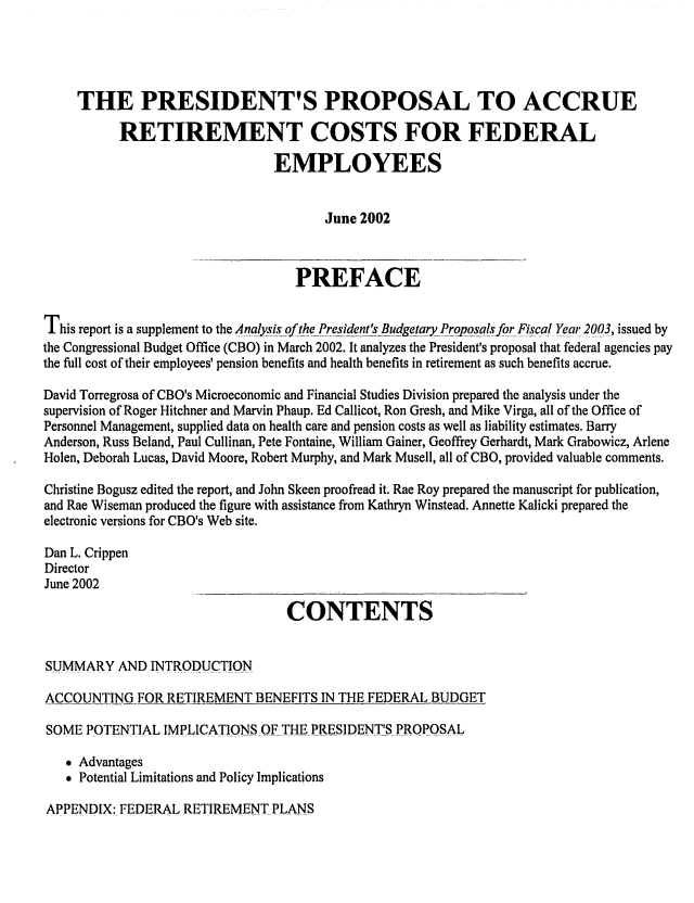 handle is hein.congrec/cbo0711 and id is 1 raw text is: 



     THE PRESIDENT'S PROPOSAL TO ACCRUE
           RETIREMENT COSTS FOR FEDERAL
                                EMPLOYEES

                                        June 2002


                                   PREFACE

This report is a supplement to the Analysis of thePresident's Bdgetqry ProposalsfqrFiscal Year 2003, issued by
the Congressional Budget Office (CBO) in March 2002. It analyzes the President's proposal that federal agencies pay
the full cost of their employees' pension benefits and health benefits in retirement as such benefits accrue.
David Torregrosa of CBO's Microeconomic and Financial Studies Division prepared the analysis under the
supervision of Roger Hitchner and Marvin Phaup. Ed Callicot, Ron Gresh, and Mike Virga, all of the Office of
Personnel Management, supplied data on health care and pension costs as well as liability estimates. Barry
Anderson, Russ Beland, Paul Cullinan, Pete Fontaine, William Gainer, Geoffrey Gerhardt, Mark Grabowicz, Arlene
Holen, Deborah Lucas, David Moore, Robert Murphy, and Mark Musell, all of CBO, provided valuable comments.
Christine Bogusz edited the report, and John Skeen proofread it. Rae Roy prepared the manuscript for publication,
and Rae Wiseman produced the figure with assistance from Kathryn Winstead. Annette Kalicki prepared the
electronic versions for CBO's Web site.
Dan L. Crippen
Director
June 2002
                                  CONTENTS


SUMMARY AND INTRODUCTION
ACCOUNTING FOR RETIREMENT BENEFITS IN TIlE FEDERAL BUDGET
SOME POTENTIAL IMPLICATIONS.. OFTIlE PRESIDENT.T',S= P.ROPOSAL
    Advantages
    Potential Limitations and Policy Implications


APPENDIX: FEDERAL RETIREMENT PLANS


