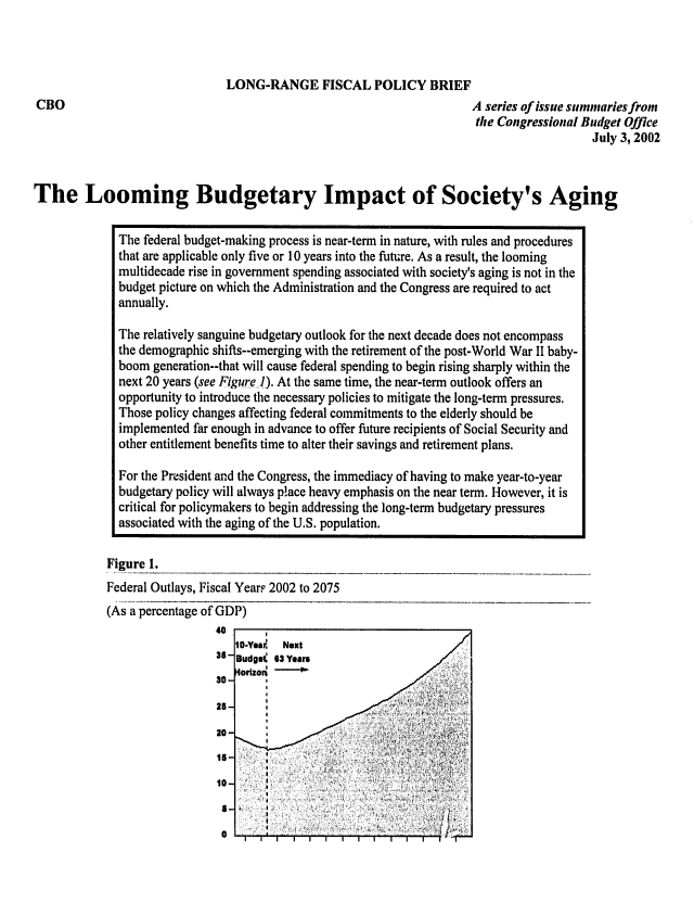 handle is hein.congrec/cbo0712 and id is 1 raw text is: 




                               LONG-RANGE FISCAL POLICY BRIEF
CBO                                                                    A series of issue summaries from
                                                                        the Congressional Budget Office
                                                                                           July 3, 2002



The Looming Budgetary Impact of Society's Aging


              The federal budget-making process is near-term in nature, with rules and procedures
              that are applicable only five or 10 years into the future. As a result, the looming
              multidecade rise in government spending associated with society's aging is not in the
              budget picture on which the Administration and the Congress are required to act
              annually.

              The relatively sanguine budgetary outlook for the next decade does not encompass
              the demographic shifts--emerging with the retirement of the post-World War II baby-
              boom generation--that will cause federal spending to begin rising sharply within the
              next 20 years (see Figure..). At the same time, the near-term outlook offers an
              opportunity to introduce the necessary policies to mitigate the long-term pressures.
              Those policy changes affecting federal commitments to the elderly should be
              implemented far enough in advance to offer future recipients of Social Security and
              other entitlement benefits time to alter their savings and retirement plans.

              For the President and the Congress, the immediacy of having to make year-to-year
              budgetary policy will always place heavy emphasis on the near term. However, it is
              critical for policymakers to begin addressing the long-term budgetary pressures
              associated with the aging of the U.S. population.


            Figure 1.
            Federal Outlays, Fiscal Year? 2002 to 2075


(As a percentage of GD
                  40
                  35-
                  30-

                  25-

                  20-
                  15-

                  10-

                  1-


P)


10-Yea;. Next
Budget 63 Years
Horizon





                          _4

           .1J


