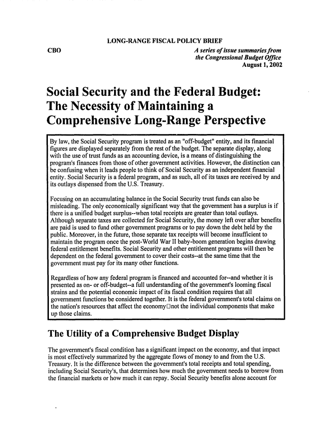 handle is hein.congrec/cbo0715 and id is 1 raw text is: 




CBO


LONG-RANGE FISCAL POLICY BRIEF
                              A series of issue summaries from
                              the Congressional Budget Office
                                              August 1, 2002


Social Security and the Federal Budget:

The Necessity of Maintaining a

Comprehensive Long-Range Perspective

By law, the Social Security program is treated as an off-budget entity, and its financial
figures are displayed separately from the rest of the budget. The separate display, along
with the use of trust funds as an accounting device, is a means of distinguishing the
program's finances from those of other government activities. However, the distinction can
be confusing when it leads people to think of Social Security as an independent financial
entity. Social Security is a federal program, and as such, all of its taxes are received by and
its outlays dispensed from the U.S. Treasury.

Focusing on an accumulating balance in the Social Security trust funds can also be
misleading. The only economically significant way that the government has a surplus is if
there is a unified budget surplus--when total receipts are greater than total outlays.
Although separate taxes are collected for Social Security, the money left over after benefits
are paid is used to fund other government programs or to pay down the debt held by the
public. Moreover, in the future, those separate tax receipts will become insufficient to
maintain the program once the post-World War II baby-boom generation begins drawing
federal entitlement benefits. Social Security and other entitlement programs will then be
dependent on the federal government to cover their costs--at the same time that the
government must pay for its many other functions.

Regardless of how any federal program is financed and accounted for--and whether it is
presented as on- or off-budget--a full understanding of the government's looming fiscal
strains and the potential economic impact of its fiscal condition requires that all
government functions be considered together. It is the federal government's total claims on
the nation's resources that affect the economy D not the individual components that make
up those claims.

The Utility of a Comprehensive Budget Display

The government's fiscal condition has a significant impact on the economy, and that impact
is most effectively summarized by the aggregate flows of money to and from the U.S.
Treasury. It is the difference between the government's total receipts and total spending,
including Social Security's, that determines how much the government needs to borrow from
the financial markets or how much it can repay. Social Security benefits alone account for


