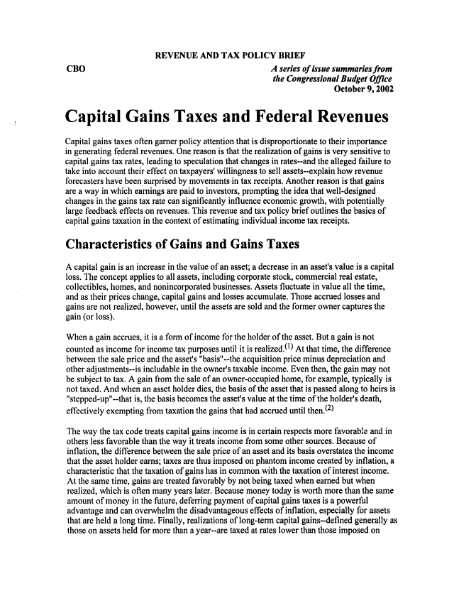 handle is hein.congrec/cbo0722 and id is 1 raw text is: 



                       REVENUE AND TAX POLICY BRIEF
CBO                                                  A series of issue summaries from
                                                      the Congressional Budget Office
                                                                      October 9, 2002


Capital Gains Taxes and Federal Revenues

Capital gains taxes often garner policy attention that is disproportionate to their importance
in generating federal revenues. One reason is that the realization of gains is very sensitive to
capital gains tax rates, leading to speculation that changes in rates--and the alleged failure to
take into account their effect on taxpayers' willingness to sell assets--explain how revenue
forecasters have been surprised by movements in tax receipts. Another reason is that gains
are a way in which earnings are paid to investors, prompting the idea that well-designed
changes in the gains tax rate can significantly influence economic growth, with potentially
large feedback effects on revenues. This revenue and tax policy brief outlines the basics of
capital gains taxation in the context of estimating individual income tax receipts.

Characteristics of Gains and Gains Taxes

A capital gain is an increase in the value of an asset; a decrease in an asset's value is a capital
loss. The concept applies to all assets, including corporate stock, commercial real estate,
collectibles, homes, and nonincorporated businesses. Assets fluctuate in value all the time,
and as their prices change, capital gains and losses accumulate. Those accrued losses and
gains are not realized, however, until the assets are sold and the former owner captures the
gain (or loss).

When a gain accrues, it is a form of income for the holder of the asset. But a gain is not
counted as income for income tax purposes until it is realized.0!) At that time, the difference
between the sale price and the asset's basis--the acquisition price minus depreciation and
other adjustments--is includable in the owner's taxable income. Even then, the gain may not
be subject to tax. A gain from the sale of an owner-occupied home, for example, typically is
not taxed. And when an asset holder dies, the basis of the asset that is passed along to heirs is
stepped-up--that is, the basis becomes the asset's value at the time of the holder's death,
effectively exempting from taxation the gains that had accrued until then.M2)

The way the tax code treats capital gains income is in certain respects more favorable and in
others less favorable than the way it treats income from some other sources. Because of
inflation, the difference between the sale price of an asset and its basis overstates the income
that the asset holder earns; taxes are thus imposed on phantom income created by inflation, a
characteristic that the taxation of gains has in common with the taxation of interest income.
At the same time, gains are treated favorably by not being taxed when earned but when
realized, which is often many years later. Because money today is worth more than the same
amount of money in the future, deferring payment of capital gains taxes is a powerful
advantage and can overwhelm the disadvantageous effects of inflation, especially for assets
that are held a long time. Finally, realizations of long-term capital gains--defined generally as
those on assets held for more than a year--are taxed at rates lower than those imposed on


