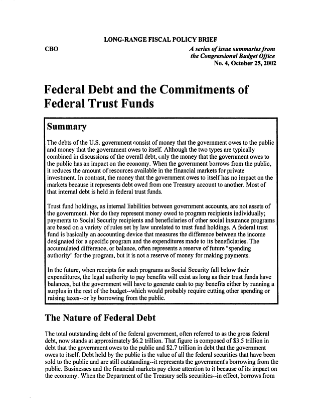 handle is hein.congrec/cbo0723 and id is 1 raw text is: 




CBO


LONG-RANGE FISCAL POLICY BRIEF
                              A series of issue summaries from
                              the Congressional Budget Office
                                       No. 4, October 25, 2002


Federal Debt and the Commitments of

Federal Trust Funds


Summary

The debts of the U.S. government consist of money that the government owes to the public
and money that the government owes to itself. Although the two types are typically
combined in discussions of the overall debt, (nly the money that the government owes to
the public has an impact on the economy. When the government borrows from the public,
it reduces the amount of resources available in the financial markets for private
investment. In contrast, the money that the government owes to itself has no impact on the
markets because it represents debt owed from one Treasury account to another. Most of
that internal debt is held in federal trust funds.

Trust fund holdings, as internal liabilities between government accounts, are not assets of
the government. Nor do they represent money owed to program recipients individually;
payments to Social Security recipients and beneficiaries of other social insurance programs
are based on a variety of rules set by law unrelated to trust fund holdings. A federal trust
fund is basically an accounting device that measures the difference between the income
designated for a specific program and the expenditures made to its beneficiaries. The
accumulated difference, or balance, often represents a reserve of future spending
authority for the program, but it is not a reserve of money for making payments.

In the future, when receipts for such programs as Social Security fall below their
expenditures, the legal authority to pay benefits will exist as long as their trust funds have
balances, but the government will have to generate cash to pay benefits either by running a
surplus in the rest of the budget--which would probably require cutting other spending or
raising taxes--or by borrowing from the public.

The Nature of Federal Debt

The total outstanding debt of the federal government, often referred to as the gross federal
debt, now stands at approximately $6.2 trillion. That figure is composed of $3.5 trillion in
debt that the government owes to the public and $2.7 trillion in debt that the government
owes to itself. Debt held by the public is the value of all the federal securities that have been
sold to the public and are still outstanding--it represents the government's borrowing from the
public. Businesses and the financial markets pay close attention to it because of its impact on
the economy. When the Department of the Treasury sells securities--in effect, borrows from


