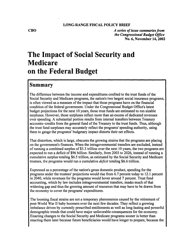 handle is hein.congrec/cbo0729 and id is 1 raw text is: 



                     LONG-RANGE FISCAL POLICY BRIEF
CBO                                                A series of issue summaries from
                                                    the Congressional Budget Office
                                                          No. 6, November 14, 2002



The Impact of Social Security and

Medicare

on the Federal Budget


Summary

The difference between the income and expenditures credited to the trust funds of the
Social Security and Medicare programs, the nation's two largest social insurance programs,
is often viewed as a measure of the impact that those programs have on the financial
condition of the federal government. Under the Congressional Budget Office's latest
budget projections for the next 10 years, those trust funds are estimated to run sizable
surpluses. However, those surpluses reflect more than an excess of dedicated revenues
over spending. A substantial portion results from internal transfers between Treasury
accounts--credits from the general fund of the Treasury to the trust funds. Thus, although
the trust fund surpluses may accurately reflect the programs' spending authority, using
them to gauge the programs' budgetary impact distorts their net effects.

That distortion, which is large, obscures the growing strains that the programs are placing
on the government's finances. When the intragovernmental transfers are excluded, instead
of running a combined surplus of $3.3 trillion over the next 10 years, the two programs are
expected to run a deficit of $96 billion. Similarly, from 2003 to 2026, instead of running a
cumulative surplus totaling $6.5 trillion, as estimated by the Social Security and Medicare
trustees, the programs would run a cumulative deficit totaling $6.6 trillion.

Expressed as a percentage of the nation's gross domestic product, spending for the
programs under the trustees' projections would rise from 6.7 percent today to 12.1 percent
in 2040, while revenues for the programs would hover around 7 percent. Trust fund
accounting, which by law includes intragovernmental transfers, masks much of that
widening gap and thus the growing amount of resources that may have to be drawn from
the economy to cover the programs' expenditures.

The looming fiscal strains are not a temporary phenomenon caused by the retirement of
post-World War II baby boomers over the next few decades. They reflect a growing
imbalance driven by currently prescribed entitlements as well as long-lasting and powerful
demographic trends that could have major unfavorable consequences for the economy.
  Enacting changes to the Social Security and Medicare programs sooner is better than
  enacting them later because future beneficiaries would have longer to prepare, because the


