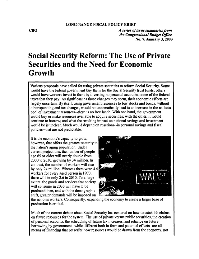 handle is hein.congrec/cbo0735 and id is 1 raw text is: 



                     LONG-RANGE FISCAL POLICY BRIEF
CBO                                                A series of issue summaries from
                                                   the Congressional Budget Office
                                                             No. 7, January 3, 2003



Social Security Reform: The Use of Private

Securities and the Need for Economic

Growth

Various proposals have called for using private securities to reform Social Security. Some
would have the federal government buy them for the Social Security trust funds; others
would have workers invest in them by diverting, to personal accounts, some of the federal
taxes that they pay. As significant as those changes may seem, their economic effects are
largely uncertain. By itself, using government resources to buy stocks and bonds, without
other spending and tax changes, would not automatically lead to an increase in the nation's
pool of investment resources--there is no free lunch. With one hand, the government
would buy or make resources available to acquire securities; with the other, it would
continue to borrow; and what the resulting impact on national savings and investment
would be is unclear. Much would depend on reactions--in personal savings and fiscal
policies--that are not predictable.

It is the economy's capacity to grow,
however, that offers the greatest security to
the nation's aging population. Under
current projections, the number of people
age 65 or older will nearly double from
2000 to 2030, growing by 34 million. In
contrast, the number of workers will rise
by only 24 million. Whereas there were 4.4
workers for every aged person in 1970,
there will be only 2.6 in 2030. To a large
extent, the goods and services that society
will consume in 2030 will have to be
produced then, and with the demographic
shift, greater demands will be imposed on
the nation's workers. Consequently, expanding the economy to create a larger base of
  production is critical.

  Much of the current debate about Social Security has centered on how to establish claims
  on future resources for the system. The use of private versus public securities, the creation
  of personal accounts, the scheduling of future tax increases, and reliance on future
  borrowing by government--while different both in form and potential effects--are all
  means of financing that prescribe how resources would be drawn from the economy, not


