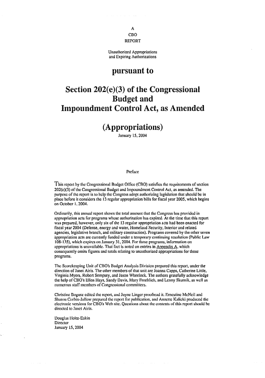 handle is hein.congrec/cbo0770 and id is 1 raw text is: 



                                        A
                                      CBO
                                    REPORT

                            Unauthorized Appropriations
                            and Expiring Authorizations


                              pursuant to


      Section 202(e)(3) of the Congressional
                              Budget and

    Impoundment Control Act, as Amended


                         (Appropriations)
                                 January 15, 2004






                                     Preface

This report by the Congressional Budget Office (CBO) satisfies the requirements of section
202(c)(3) of the Congressional Budget and Impoundment Control Act, as amended. The
purpose of the report is io help the Congress adnpt anthorizing legislation that should be in
place before it considers the 13 regular appropriation bills for fiscal year 2005, which begins
on October 1. 2004.

Ordinarily, this annual report shows the total amount that the Congress has provided in
appropriation acts for programs whose authorization has cxpired. At lte time that this report
was prepared, however, only six of the 13 regular :.appropriation acts had been enacted for
fiscal year 2004 (Defense, energy and water, Homeland Security, Interior and related
agencies, legislative branch, and military construction). Programs covered by the other seven
hppropriation acts are curreitly funded under a temporary continuing resolution (Public Law
108-135), which expires on January 31, 2004. For those programs, infornation on
appropriations is unavailable. That fact is noted on entries in Appendix  , which
consequently omits figures and tolals relating to unauthorized appropriations for those
programs.

The Scorekeeping Unit of CBIO's Budget Analysis Division prepared this report, under the
direction of Janet Airis. The other members of that unit are Joanna Capps, Catherine Little,
Virginia Myers, Robert Sempsey, and Jason Wheelock. The authors gratefully acknowledge
the help of CBO's Ellen Hays, Sandy Davis, Mary Froehlich, and Lenny Skutnik, as well as
InUmerous staff members of Congressional commillees.

Christine Bogusz edited the report, and Juyne Linger proofread it. Ernestine McNeil and
Sharont Corbin-Jallow prepared tie report for pulicalion, and Annelte Kalieki produced the
electronic versions for CBO's Web site. Questiois about the contents (if this report should he
directed to Janet Airis.

Douglas Holtz-Eakin
Director
January 15, 2004


