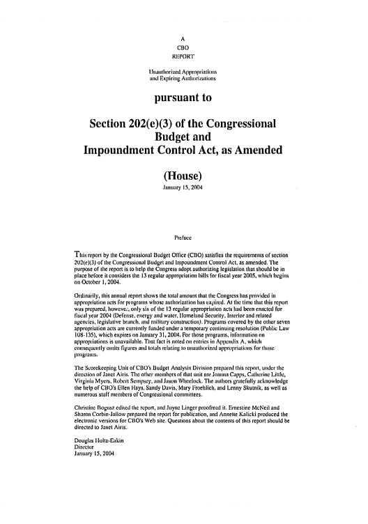 handle is hein.congrec/cbo0771 and id is 1 raw text is: 



                                        A
                                      CBO
                                    REPORT

                             Jnauthorized Appropriations
                            and Expiring Authorizations


                              pursuant to


      Section 202(e)(3) of the Congressional

                              Budget and

    Impoundment Control Act, as Amended


                                 (House)
                                 January 15, 2004






                                     Preface

This report by the Congressional Budget Office (CBO) satisfies the requirements of section
2tJ2(e)(3) of the Congressional Budget and Impoundment Control Act, as amended. The
purpose of the report is to help the Congress adopt authorizing legislation that should be in
place before it considers the 13 regular appropriation bills for fiscal year 2005, which begins
on October 1, 2004.

Ordinarily, this annual report shows the total amount that the Congress has provided in
appropriation acts for programs whose authorization has expired. At the time that this report
was prepared, howevc,', only six of the 13 regular appropriation acts had been enacted for
fiscal year 2004 (Defense, energy and water, lomeland Security, Interior and related
agencies, legislative branch, and military construction). Programs covered by die other seven
appropriation acts are currently funded under a temporary continuing resolution (Public Law
108-135), which expires on January 31, 2004. For those programs, information on
appropriations is unavailable. That fact is noted oil entries in Appendix A, which
consequently oinits figures and totals relating to unauthorized appropriations for those
programs.
The Scorekeeping Unit of CBO's Budget Analysis Division prepared this report, under the
direction of Janet Airis, The other members of that unit are Joanna Capps, Catherine Little,
Virginia Myers, Robert Sempsey, and Jason Wheelock. The authors gratefully acknowledge
the help of CBO's Ellen lays, Sandy Davis, Mary Froehlich, and Lenny Skutnik, as well as
numerous staff members of Congressional committees.
Christine Bogusz edited the report, and Juyne Linger proofread it. Ernestine McNeil and
Sharon Corbin-Jallow prepared the report for publication, and Annette Kalicki produced the
electronic versions for COO's Web site. Questions about the contents of this report should be
directed to Janet Airis.

Douglas Hloltz-Eaikin
Director
January 15, 2004


