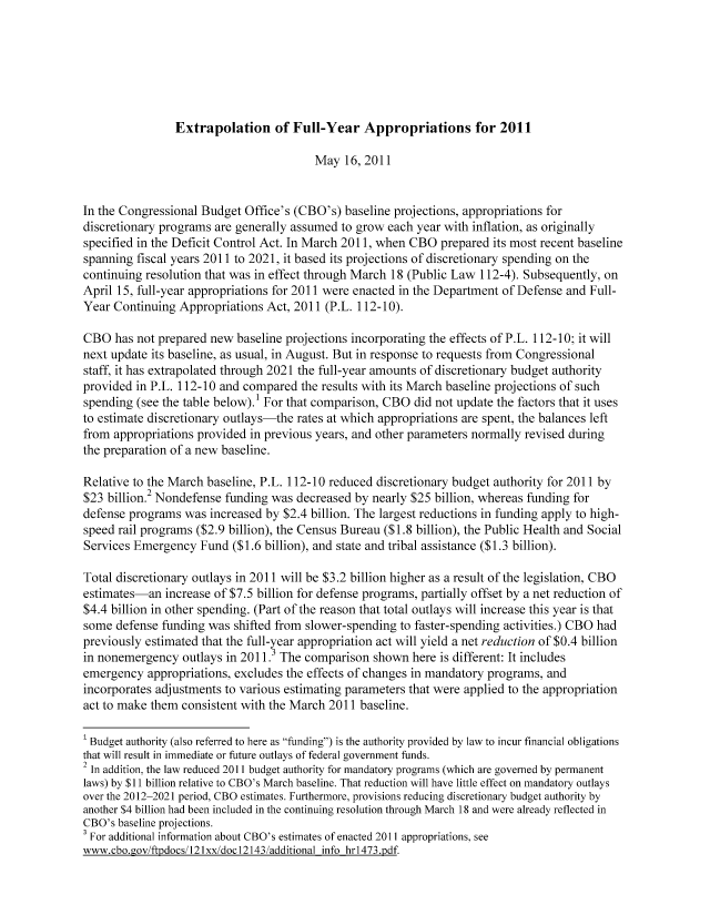 handle is hein.congrec/cbo08018 and id is 1 raw text is: Extrapolation of Full-Year Appropriations for 2011

May 16, 2011
In the Congressional Budget Office's (CBO's) baseline projections, appropriations for
discretionary programs are generally assumed to grow each year with inflation, as originally
specified in the Deficit Control Act. In March 2011, when CBO prepared its most recent baseline
spanning fiscal years 2011 to 2021, it based its projections of discretionary spending on the
continuing resolution that was in effect through March 18 (Public Law 112-4). Subsequently, on
April 15, full-year appropriations for 2011 were enacted in the Department of Defense and Full-
Year Continuing Appropriations Act, 2011 (P.L. 112-10).
CBO has not prepared new baseline projections incorporating the effects of P.L. 112-10; it will
next update its baseline, as usual, in August. But in response to requests from Congressional
staff, it has extrapolated through 2021 the full-year amounts of discretionary budget authority
provided in P.L. 112-10 and compared the results with its March baseline projections of such
spending (see the table below).' For that comparison, CBO did not update the factors that it uses
to estimate discretionary outlays-the rates at which appropriations are spent, the balances left
from appropriations provided in previous years, and other parameters normally revised during
the preparation of a new baseline.
Relative to the March baseline, P.L. 112-10 reduced discretionary budget authority for 2011 by
$23 billion.2 Nondefense funding was decreased by nearly $25 billion, whereas funding for
defense programs was increased by $2.4 billion. The largest reductions in funding apply to high-
speed rail programs ($2.9 billion), the Census Bureau ($1.8 billion), the Public Health and Social
Services Emergency Fund ($1.6 billion), and state and tribal assistance ($1.3 billion).
Total discretionary outlays in 2011 will be $3.2 billion higher as a result of the legislation, CBO
estimates-an increase of $7.5 billion for defense programs, partially offset by a net reduction of
$4.4 billion in other spending. (Part of the reason that total outlays will increase this year is that
some defense funding was shifted from slower-spending to faster-spending activities.) CBO had
previously estimated that the full-year appropriation act will yield a net reduction of $0.4 billion
in nonemergency outlays in 2011.3 The comparison shown here is different: It includes
emergency appropriations, excludes the effects of changes in mandatory programs, and
incorporates adjustments to various estimating parameters that were applied to the appropriation
act to make them consistent with the March 2011 baseline.
1 Budget authority (also referred to here as funding) is the authority provided by law to incur financial obligations
that will result in immediate or future outlays of federal government funds.
2 In addition, the law reduced 2011 budget authority for mandatory programs (which are governed by permanent
laws) by $11 billion relative to CBO's March baseline. That reduction will have little effect on mandatory outlays
over the 2012-2021 period, CBO estimates. Furthermore, provisions reducing discretionary budget authority by
another $4 billion had been included in the continuing resolution through March 18 and were already reflected in
CBO's baseline projections.
For additional information about CBO's estimates of enacted 2011 appropriations, see
www.cbo.cov/ftpdocs/121xx/docl2143/additional info hrl473.pdf.


