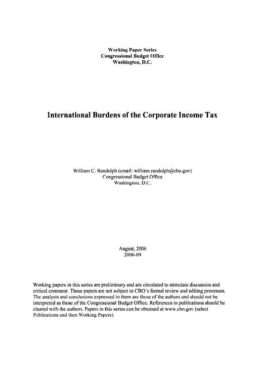 handle is hein.congrec/cbo0919 and id is 1 raw text is: 






                                Working Paper Series
                             Congressional Budget 0111ce
                                  Washington, D.C.








      International Burdens of the Corporate Income Tax








                 William C. Randolph (cmail: william.randolph@cbo.gov)
                              Congressional Budget Office
                                   Washington, D.C.










                                     August, 2006
                                       2006-09




Working papers in this series are preliminary and are circulated to stimulate discussion and
critical comaent. These papers are not subject to CBO's foirial review and editing processes.
The analysis and conclusions expressed in them are those of the authors and should not be
interpreted as those of the Congressional Budget Office. References in publications should be
cleared with the authors. Papers in this series can be obtained at www.cho,gov (select
Publications and then Working Papers).


