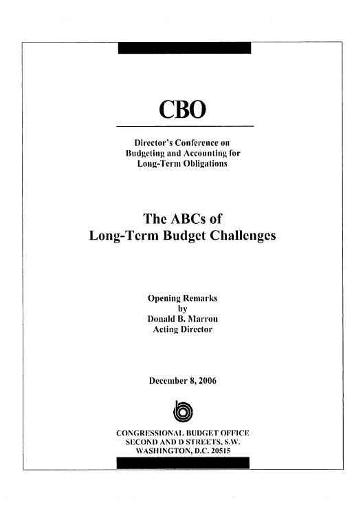 handle is hein.congrec/cbo0944 and id is 1 raw text is: 






CBO


         Director's Conference on
       Budgeting and Accounting for
         Long-Term Obligations



         The ABCs of
Long-Term Budget Challenges



           Opening Remarks
                 by
           Donald B. Marron
           Acting Director



           December 8, 2006


                a
     CONGRESSIONAL BUI)GET OFIICE
       SECOND AND 1) STREETS, S.W.
         WASHINGTON, D.C. 20515


