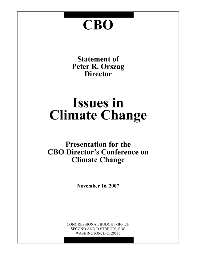 handle is hein.congrec/cbo0987 and id is 1 raw text is: CBO
Statement of
Peter R. Orszag
Director
Issues in
Climate Change

Presentation for the
Director's Conference on
Climate Change
November 16, 2007
CONGRESSIONAL BUDGET OFFICE
SECOND AND D STREETS, S.W.
WASHINGTON, D.C. 20515

CBO


