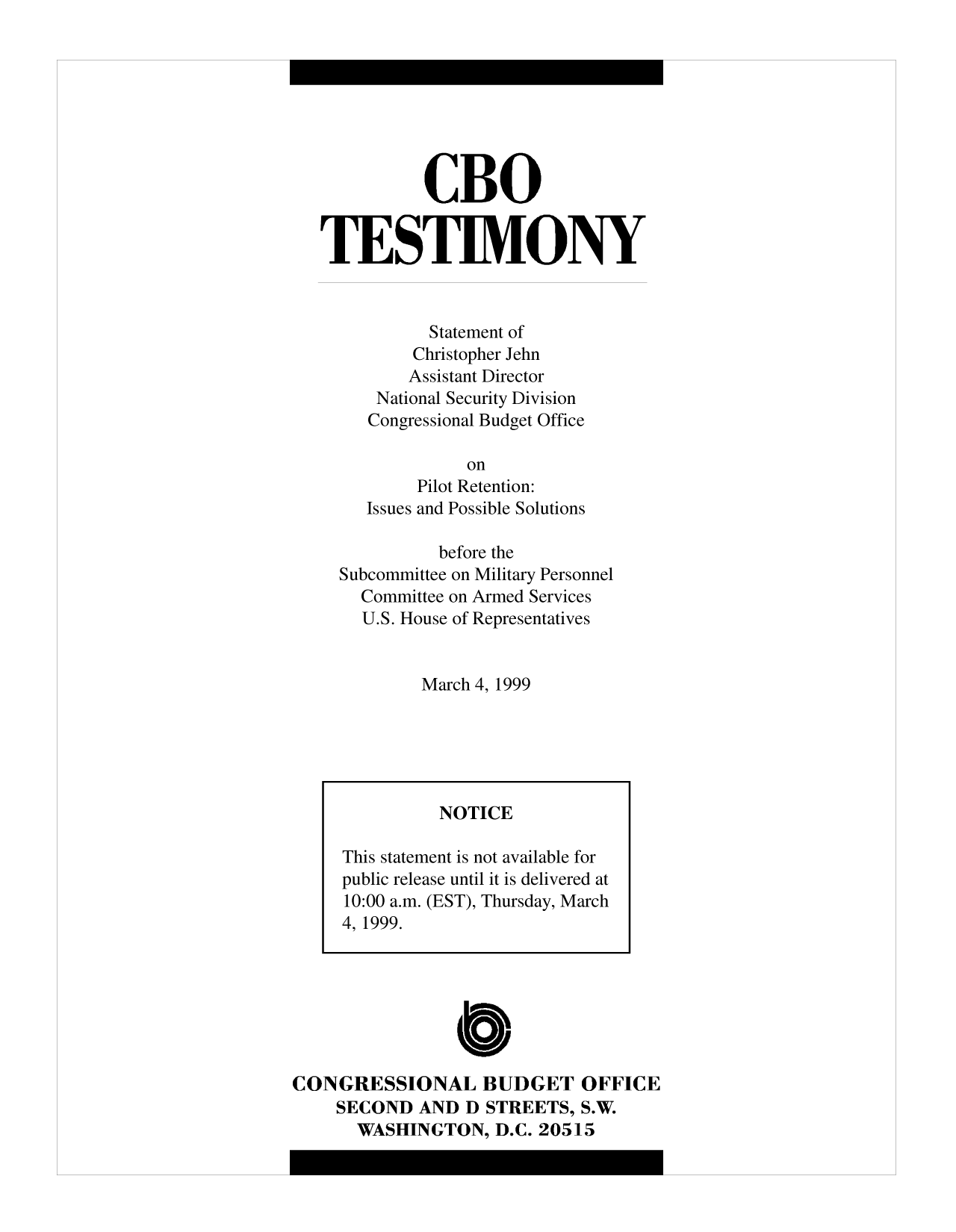 handle is hein.congrec/cbo10014 and id is 1 raw text is: CBO
TESTIMONY
Statement of
Christopher Jehn
Assistant Director
National Security Division
Congressional Budget Office
on
Pilot Retention:
Issues and Possible Solutions
before the
Subcommittee on Military Personnel
Committee on Armed Services
U.S. House of Representatives
March 4, 1999

CONGRESSIONAL BUDGET OFFICE
SECOND AND D STREETS, S.W.
WASHINGTON, D.C. 20515

NOTICE
This statement is not available for
public release until it is delivered at
10:00 a.m. (EST), Thursday, March
4, 1999.


