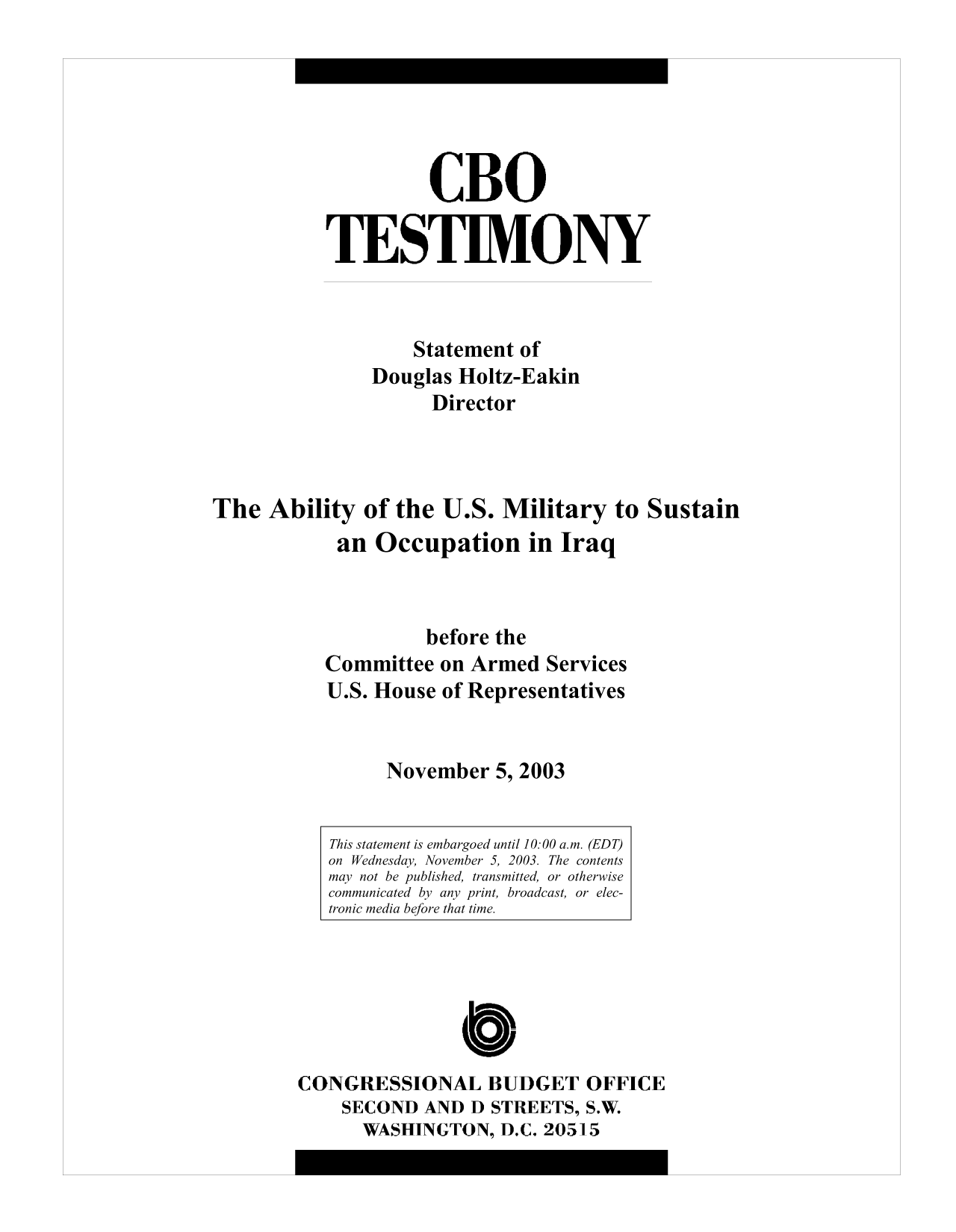 handle is hein.congrec/cbo10022 and id is 1 raw text is: CBO
TESTIMONY
Statement of
Douglas Holtz-Eakin
Director
The Ability of the U.S. Military to Sustain
an Occupation in Iraq
before the
Committee on Armed Services
U.S. House of Representatives
November 5, 2003

This statement is embargoed until 10:00 a.m. (EDT)
on Wednesday, November 5, 2003. The contents
may not be published, transmitted, or otherwise
communicated by any print, broadcast, or elec-
tronic media before that time.

CONGRESSIONAL BUDGET OFFICE
SECOND AND D STREETS, S.W.
WASHINGTON, D.C. 20515


