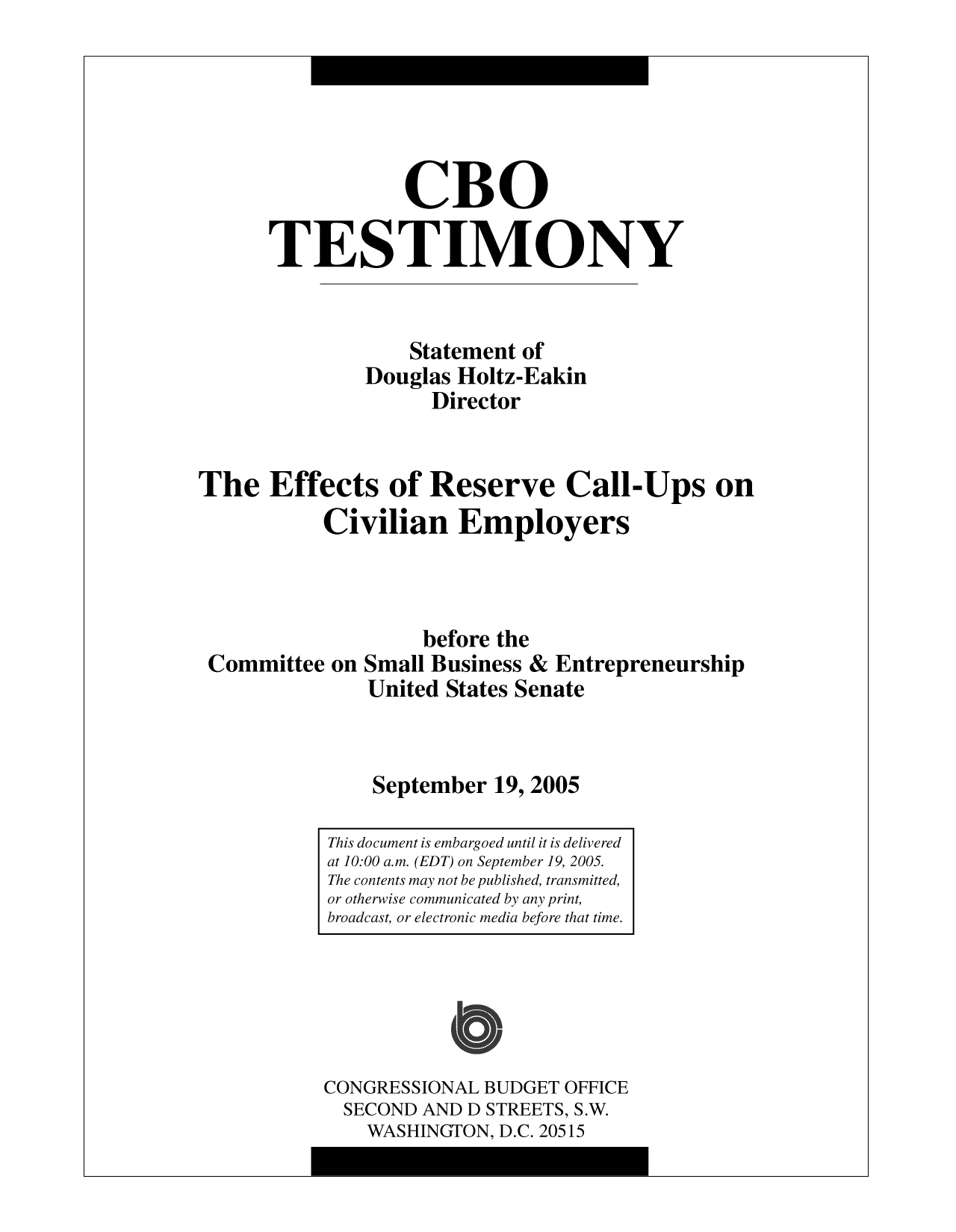 handle is hein.congrec/cbo10028 and id is 1 raw text is: CBO
TESTIMONY
Statement of
Douglas Holtz-Eakin
Director
The Effects of Reserve Call-Ups on
Civilian Employers

Committee on

before the
Small Business & Entrepreneurship
United States Senate
September 19, 2005

CONGRESSIONAL BUDGET OFFICE
SECOND AND D STREETS, S.W.
WASHINGTON, D.C. 20515

This document is embargoed until it is delivered
at 10:00 a.m. (EDT) on September 19, 2005.
The contents may not be published, transmitted,
or otherwise communicated by any print,
broadcast, or electronic media before that time.


