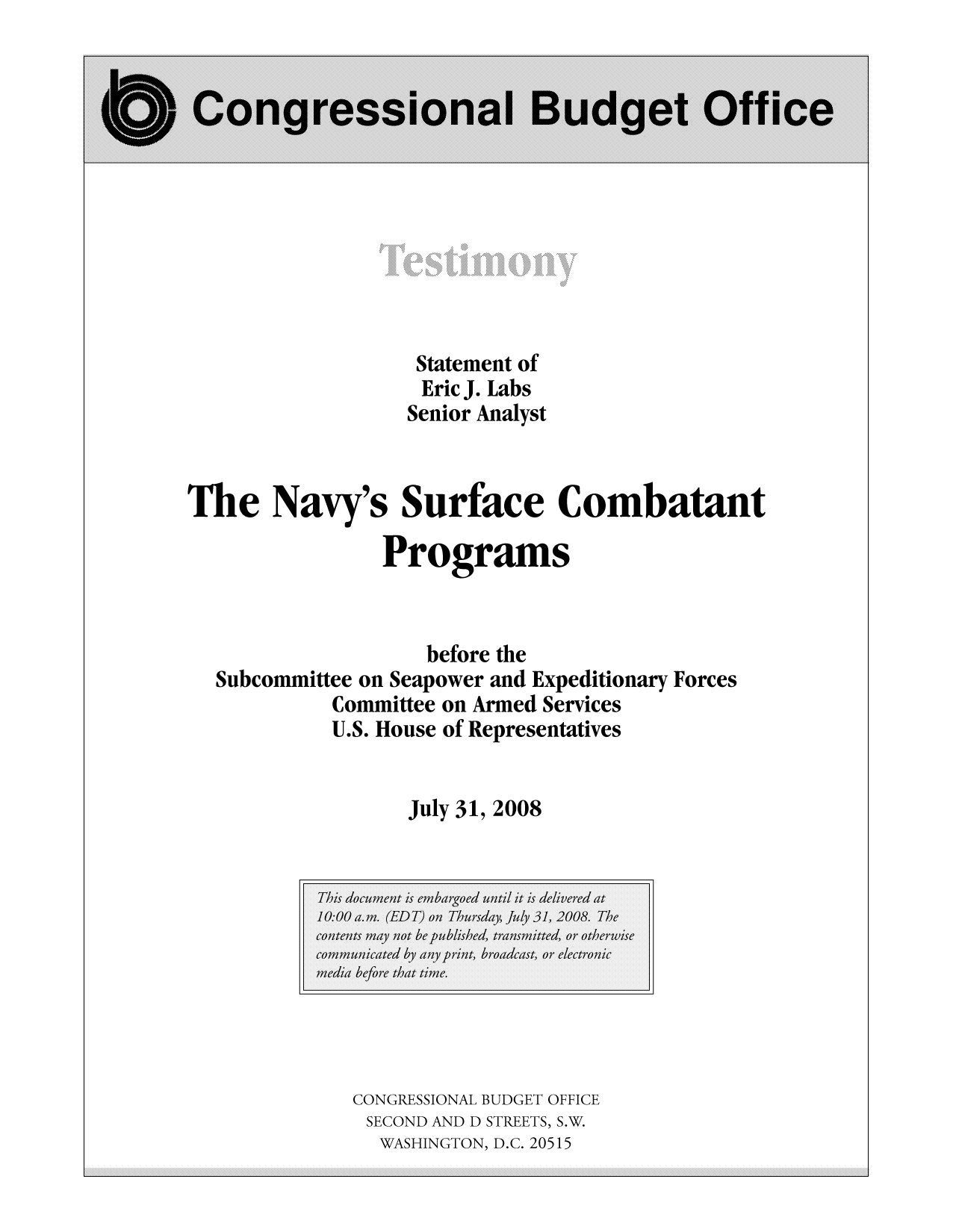 handle is hein.congrec/cbo10040 and id is 1 raw text is: Statement of
Eric J. Labs
Senior Analyst
The Navy's Surface Combatant
Programs
before the
Subcommittee on Seapower and Expeditionary Forces
Committee on Armed Services
U.S. House of Representatives
July 31, 2008

CONGRESSIONAL BUDGET OFFICE
SECOND AND D STREETS, S.W.
WASHINGTON, D.C. 20515

...................................................................................................................................................................................................................................................................................................................................................................................................................................................................................................................
...................................................................................................................................................................................................................................................................................................................................................................................................................................................................................................................
...................................................................................................................................................................................................................................................................................................................................................................................................................................................................................................................
...................................................................................................................................................................................................................................................................................................................................................................................................................................................................................................................


