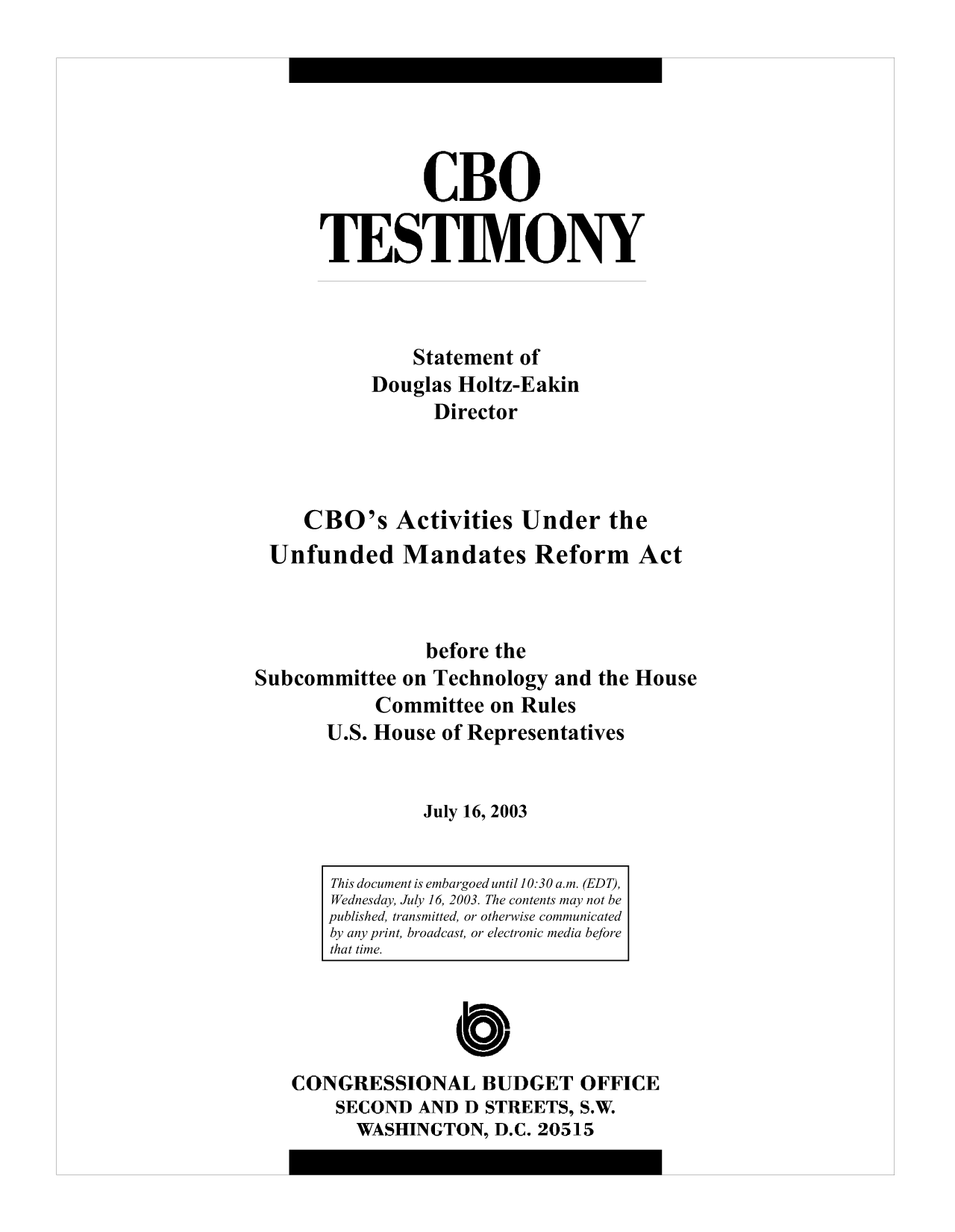 handle is hein.congrec/cbo10064 and id is 1 raw text is: CBO
TESTIMONY
Statement of
Douglas Holtz-Eakin
Director
CBO's Activities Under the
Unfunded Mandates Reform Act
before the
Subcommittee on Technology and the House
Committee on Rules
U.S. House of Representatives
July 16, 2003

C
CONGRESSIONAL BUDGET OFFICE
SECOND AND D STREETS, S.W.
WASHINGTON, D.C. 20515

This document is embargoed until 10:30 a.m. (EDT),
Wednesday, July 16, 2003. The contents may not be
published, transmitted, or otherwise communicated
by any print, broadcast, or electronic media before
that time.


