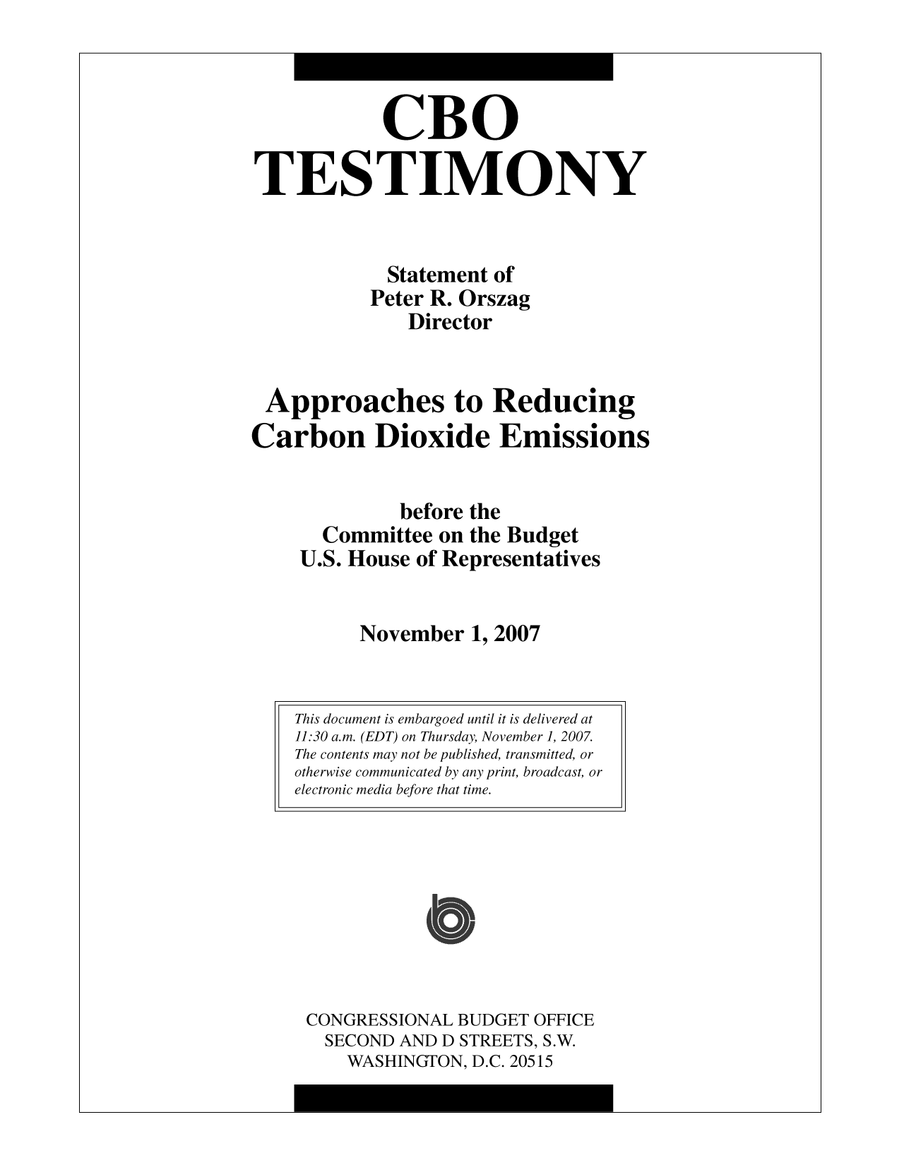 handle is hein.congrec/cbo10071 and id is 1 raw text is: CBO
TESTIMONY
Statement of
Peter R. Orszag
Director
Approaches to Reducing
Carbon Dioxide Emissions
before the
Committee on the Budget
U.S. House of Representatives
November 1, 2007

CONGRESSIONAL BUDGET OFFICE
SECOND AND D STREETS, S.W.
WASHINGTON, D.C. 20515

This document is embargoed until it is delivered at
11:30 a.m. (EDT) on Thursday, November1, 2007.
The contents may not be published, transmitted, or
otherwise communicated by any print, broadcast, or
electronic media before that time.


