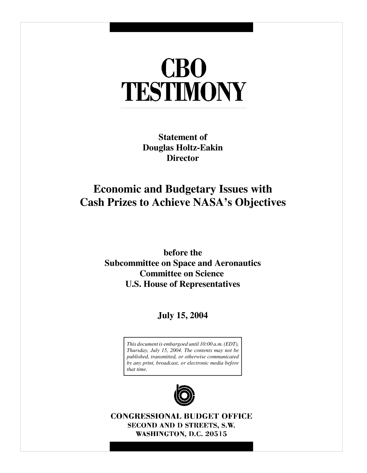 handle is hein.congrec/cbo10092 and id is 1 raw text is: CBO
TESTIMONY
Statement of
Douglas Holtz-Eakin
Director
Economic and Budgetary Issues with
Cash Prizes to Achieve NASA's Objectives
before the
Subcommittee on Space and Aeronautics
Committee on Science
U.S. House of Representatives
July 15, 2004

CONGRESSIONAL BUDGET OFFICE
SECOND AND D STREETS, S.W.
WASHINGTON, D.C. 20515

This document is embargoed until 10:00 a.m. (EDT),
Thursday, July 15, 2004. The contents may not be
published, transmitted, or otherwise communicated
by any print, broadcast, or electronic media before
that time.


