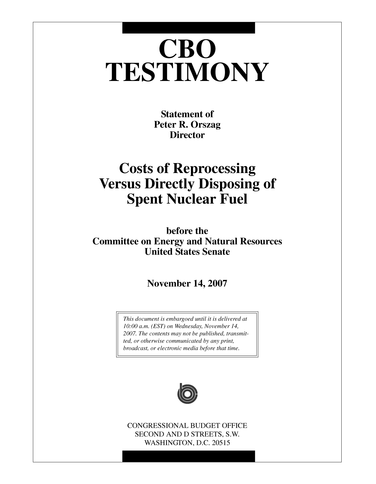 handle is hein.congrec/cbo10097 and id is 1 raw text is: CBO
TESTIMONY
Statement of
Peter R. Orszag
Director
Costs of Reprocessing
Versus Directly Disposing of
Spent Nuclear Fuel
before the
Committee on Energy and Natural Resources
United States Senate
November 14, 2007

CONGRESSIONAL BUDGET OFFICE
SECOND AND D STREETS, S.W.
WASHINGTON, D.C. 20515

This document is embargoed until it is delivered at
10:00 a.m. (EST) on Wednesday, November 14,
2007. The contents may not be published, transmit-
ted, or otherwise communicated by any print,
broadcast, or electronic media before that time.

I


