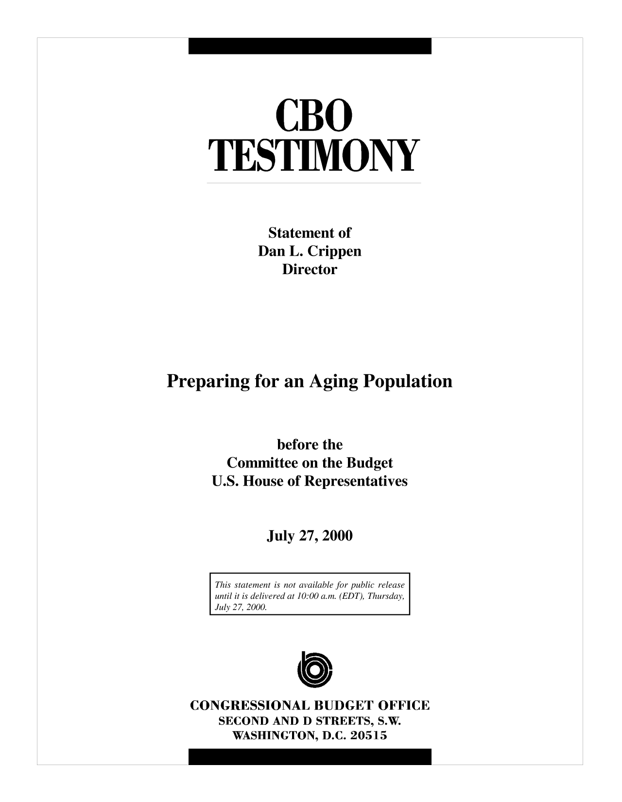 handle is hein.congrec/cbo10159 and id is 1 raw text is: CBO
TESTIMONY
Statement of
Dan L. Crippen
Director
Preparing for an Aging Population
before the
Committee on the Budget
U.S. House of Representatives
July 27, 2000

This statement is not available for public release
until it is delivered at 10:00 a.m. (EDT), Thursday,
July 27, 2000.

CONGRESSIONAL BUDGET OFFICE
SECOND AND D STREETS, S.W.
WASHINGTON, D.C. 20515


