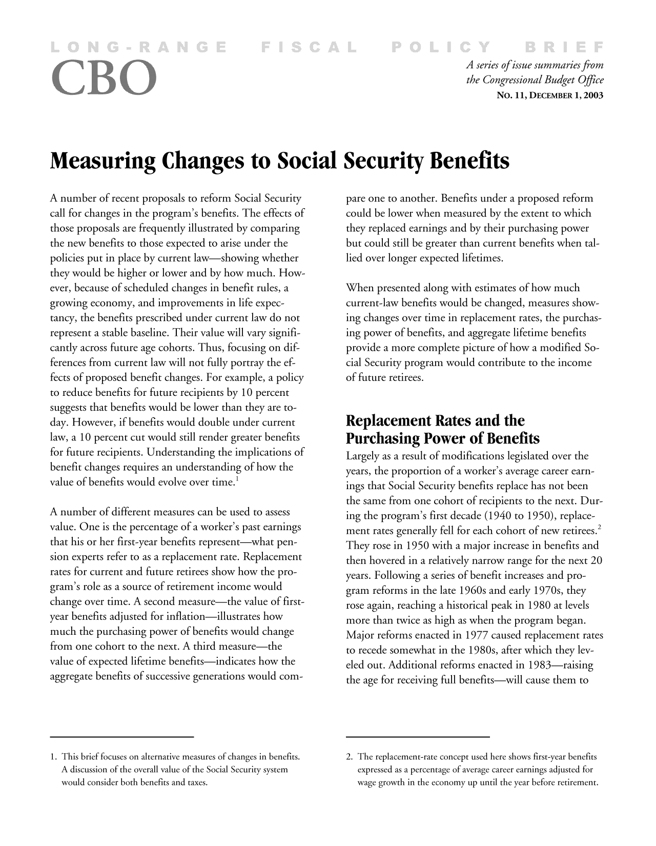 handle is hein.congrec/cbo10167 and id is 1 raw text is: A series ofissue summaries from
the Congressional Budget Office
No. 11, DECEMBER 1,2003
Measuring Changes to Social Security Benefits

A number of recent proposals to reform Social Security
call for changes in the program's benefits. The effects of
those proposals are frequently illustrated by comparing
the new benefits to those expected to arise under the
policies put in place by current law-showing whether
they would be higher or lower and by how much. How-
ever, because of scheduled changes in benefit rules, a
growing economy, and improvements in life expec-
tancy, the benefits prescribed under current law do not
represent a stable baseline. Their value will vary signifi-
cantly across future age cohorts. Thus, focusing on dif-
ferences from current law will not fully portray the ef-
fects of proposed benefit changes. For example, a policy
to reduce benefits for future recipients by 10 percent
suggests that benefits would be lower than they are to-
day. However, if benefits would double under current
law, a 10 percent cut would still render greater benefits
for future recipients. Understanding the implications of
benefit changes requires an understanding of how the
value of benefits would evolve over time.'
A number of different measures can be used to assess
value. One is the percentage of a worker's past earnings
that his or her first-year benefits represent-what pen-
sion experts refer to as a replacement rate. Replacement
rates for current and future retirees show how the pro-
gram's role as a source of retirement income would
change over time. A second measure-the value of first-
year benefits adjusted for inflation-illustrates how
much the purchasing power of benefits would change
from one cohort to the next. A third measure-the
value of expected lifetime benefits-indicates how the
aggregate benefits of successive generations would com-

pare one to another. Benefits under a proposed reform
could be lower when measured by the extent to which
they replaced earnings and by their purchasing power
but could still be greater than current benefits when tal-
lied over longer expected lifetimes.
When presented along with estimates of how much
current-law benefits would be changed, measures show-
ing changes over time in replacement rates, the purchas-
ing power of benefits, and aggregate lifetime benefits
provide a more complete picture of how a modified So-
cial Security program would contribute to the income
of future retirees.
Replacement Rates and the
Purchasing Power of Benefits
Largely as a result of modifications legislated over the
years, the proportion of a worker's average career earn-
ings that Social Security benefits replace has not been
the same from one cohort of recipients to the next. Dur-
ing the program's first decade (1940 to 1950), replace-
ment rates generally fell for each cohort of new retirees.2
They rose in 1950 with a major increase in benefits and
then hovered in a relatively narrow range for the next 20
years. Following a series of benefit increases and pro-
gram reforms in the late 1960s and early 1970s, they
rose again, reaching a historical peak in 1980 at levels
more than twice as high as when the program began.
Major reforms enacted in 1977 caused replacement rates
to recede somewhat in the 1980s, after which they lev-
eled out. Additional reforms enacted in 1983-raising
the age for receiving full benefits-will cause them to

1. This brief focuses on alternative measures of changes in benefits.
A discussion of the overall value of the Social Security system
would consider both benefits and taxes.

2. The replacement-rate concept used here shows first-year benefits
expressed as a percentage of average career earnings adjusted for
wage growth in the economy up until the year before retirement.


