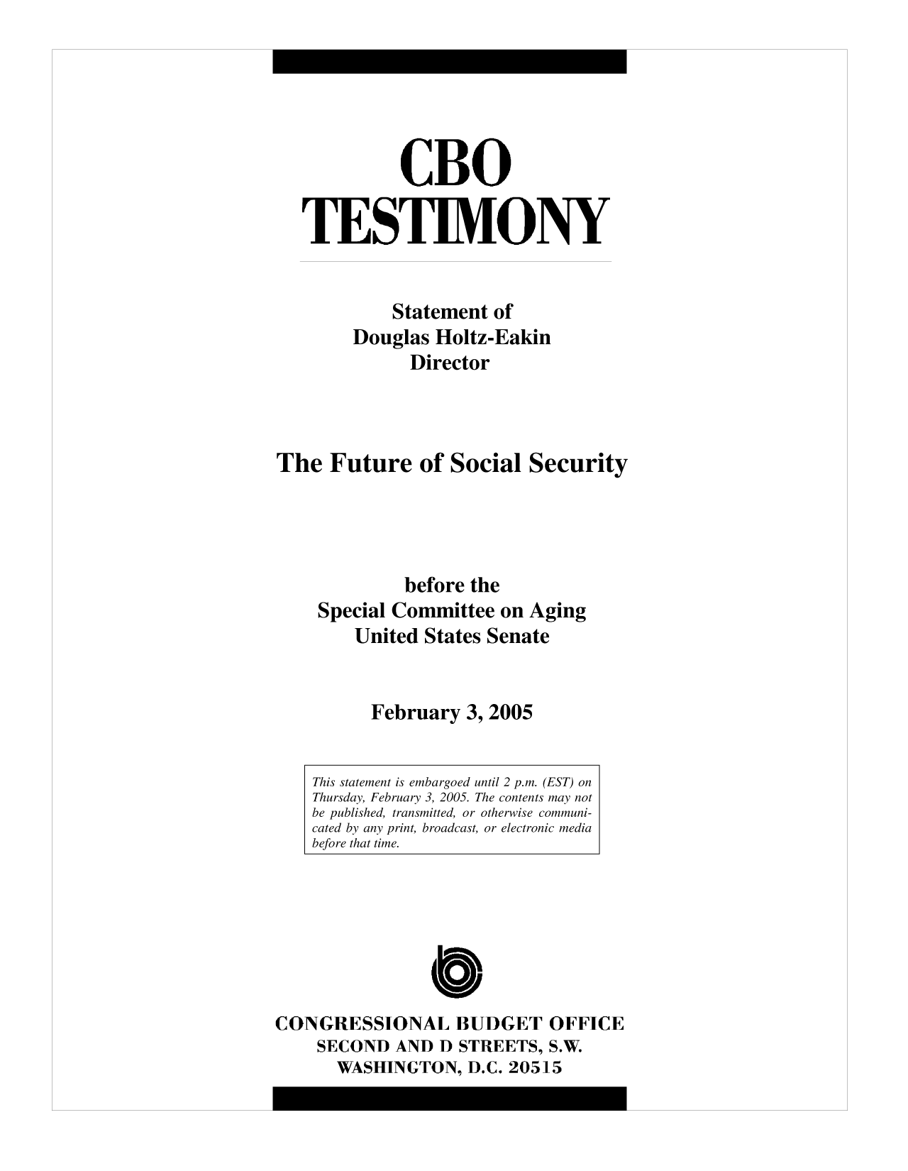 handle is hein.congrec/cbo10176 and id is 1 raw text is: CBO
TESTIMONY
Statement of
Douglas Holtz-Eakin
Director
The Future of Social Security
before the
Special Committee on Aging
United States Senate
February 3, 2005
This statement is embargoed until 2 p.m. (EST) on
Thursday, February 3, 2005. The contents may not
be published, transmitted, or otherwise communi-
cated by any print, broadcast, or electronic media
before that time.

C
CONGRESSIONAL BUDGET OFFICE
SECOND AND D STREETS, S.W.
WASHINGTON, D.C. 20515



