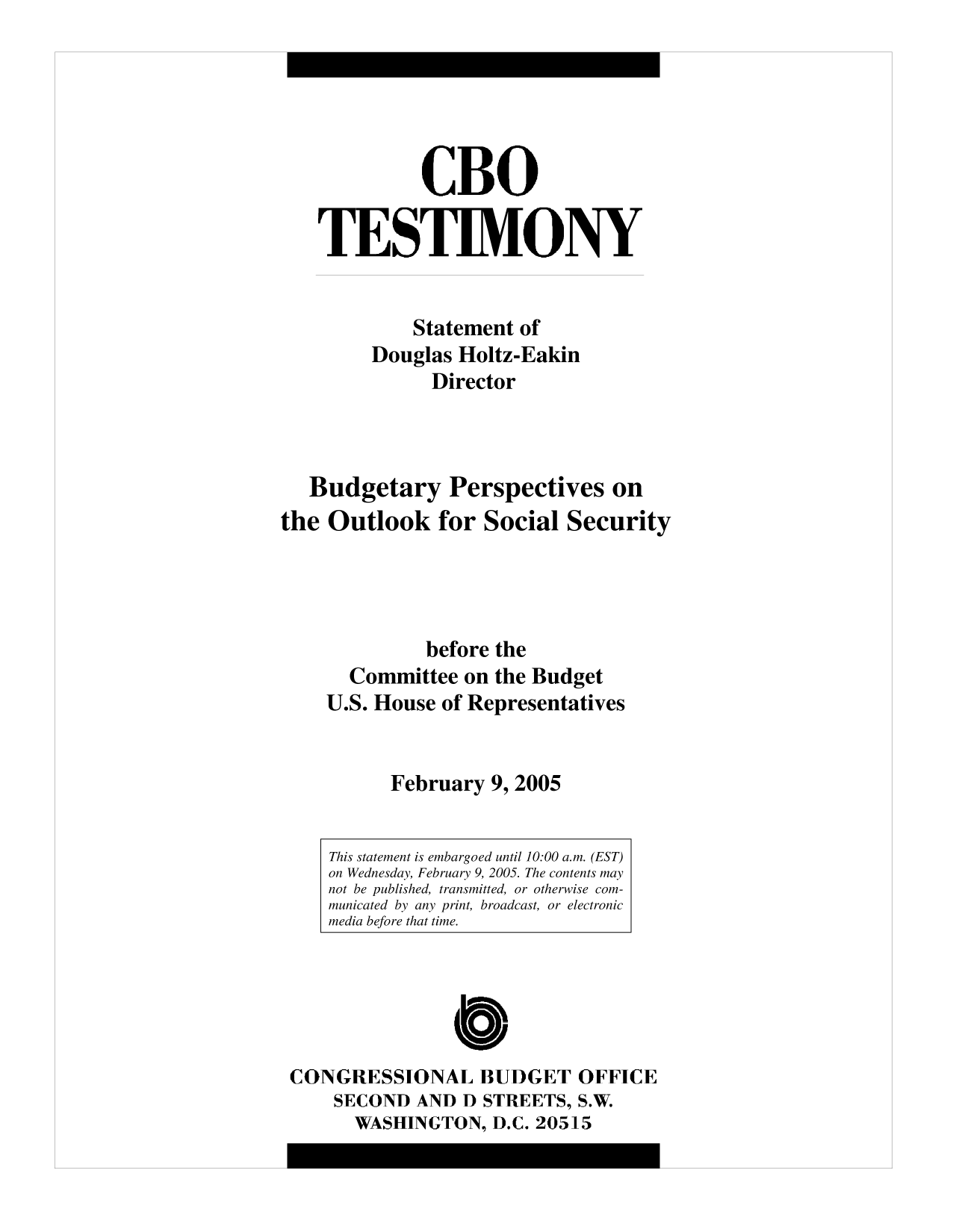 handle is hein.congrec/cbo10178 and id is 1 raw text is: CBO
TESTIMONY
Statement of
Douglas Holtz-Eakin
Director
Budgetary Perspectives on
the Outlook for Social Security
before the
Committee on the Budget
U.S. House of Representatives
February 9, 2005
This statement is embargoed until 10:00 a.m. (EST)
on Wednesday, February 9, 2005. The contents may
not be published, transmitted, or otherwise com-
municated by any print, broadcast, or electronic
media before that time.
C
CONGRESSIONAL BUDGET OFFICE
SECOND AND D STREETS, S.W.
WASHINGTON, D.C. 20515



