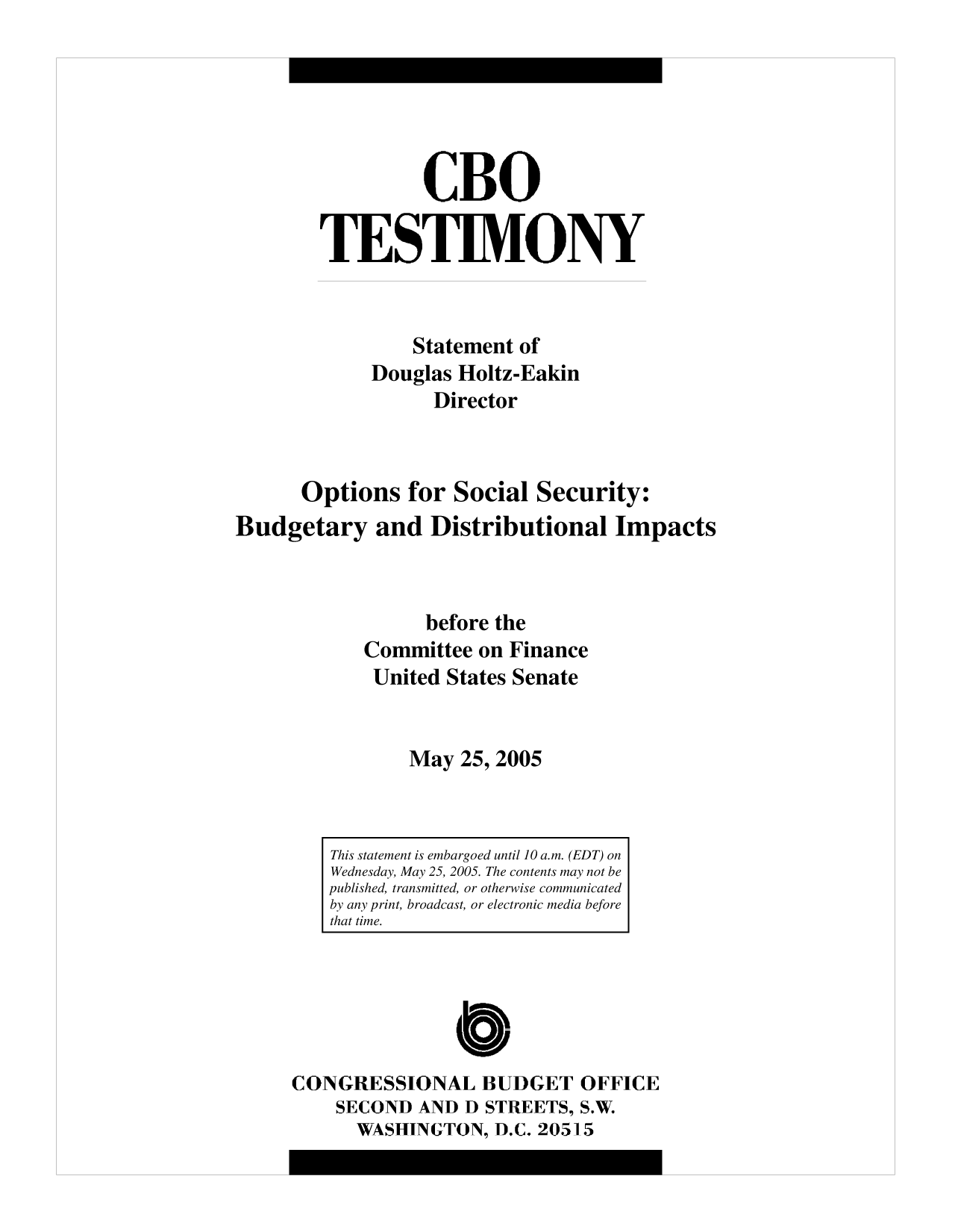handle is hein.congrec/cbo10181 and id is 1 raw text is: CBO
TESTIMONY
Statement of
Douglas Holtz-Eakin
Director
Options for Social Security:
Budgetary and Distributional Impacts
before the
Committee on Finance
United States Senate
May 25, 2005

CONGRESSIONAL BUDGET OFFICE
SECOND AND D STREETS, S.W.
WASHINGTON, D.C. 20515

This statement is embargoed until 10 a.m. (EDT) on
Wednesday, May 25, 2005. The contents may not be
published, transmitted, or otherwise communicated
by any print, broadcast, or electronic media before
that time.


