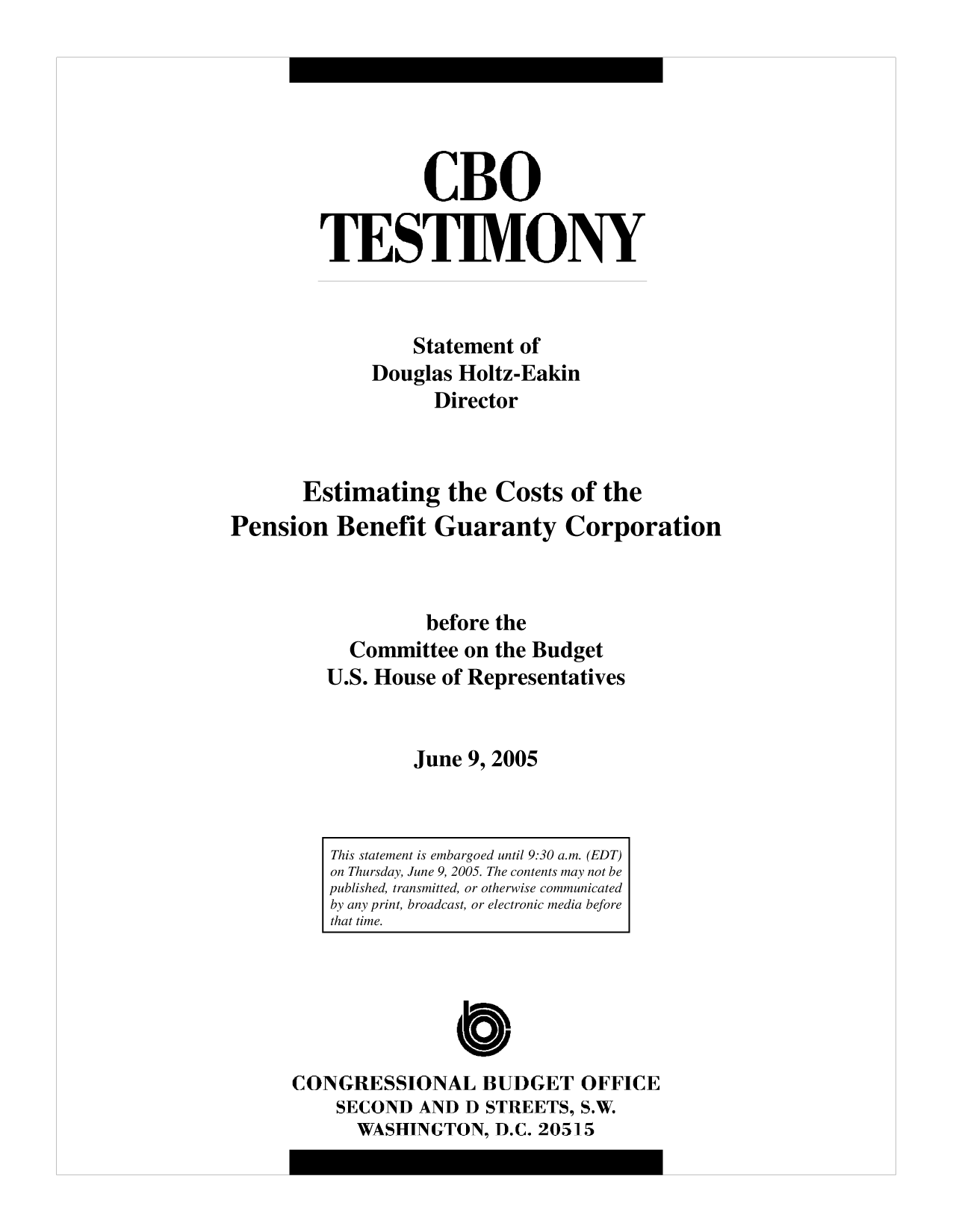 handle is hein.congrec/cbo10183 and id is 1 raw text is: CBO
TESTIMONY
Statement of
Douglas Holtz-Eakin
Director
Estimating the Costs of the
Pension Benefit Guaranty Corporation
before the
Committee on the Budget
U.S. House of Representatives
June 9, 2005

CONGRESSIONAL BUDGET OFFICE
SECOND AND D STREETS, S.W.
WASHINGTON, D.C. 20515

This statement is embargoed until 9:30 a.m. (EDT)
on Thursday, June 9, 2005. The contents may not be
published, transmitted, or otherwise communicated
by any print, broadcast, or electronic media before
that time.


