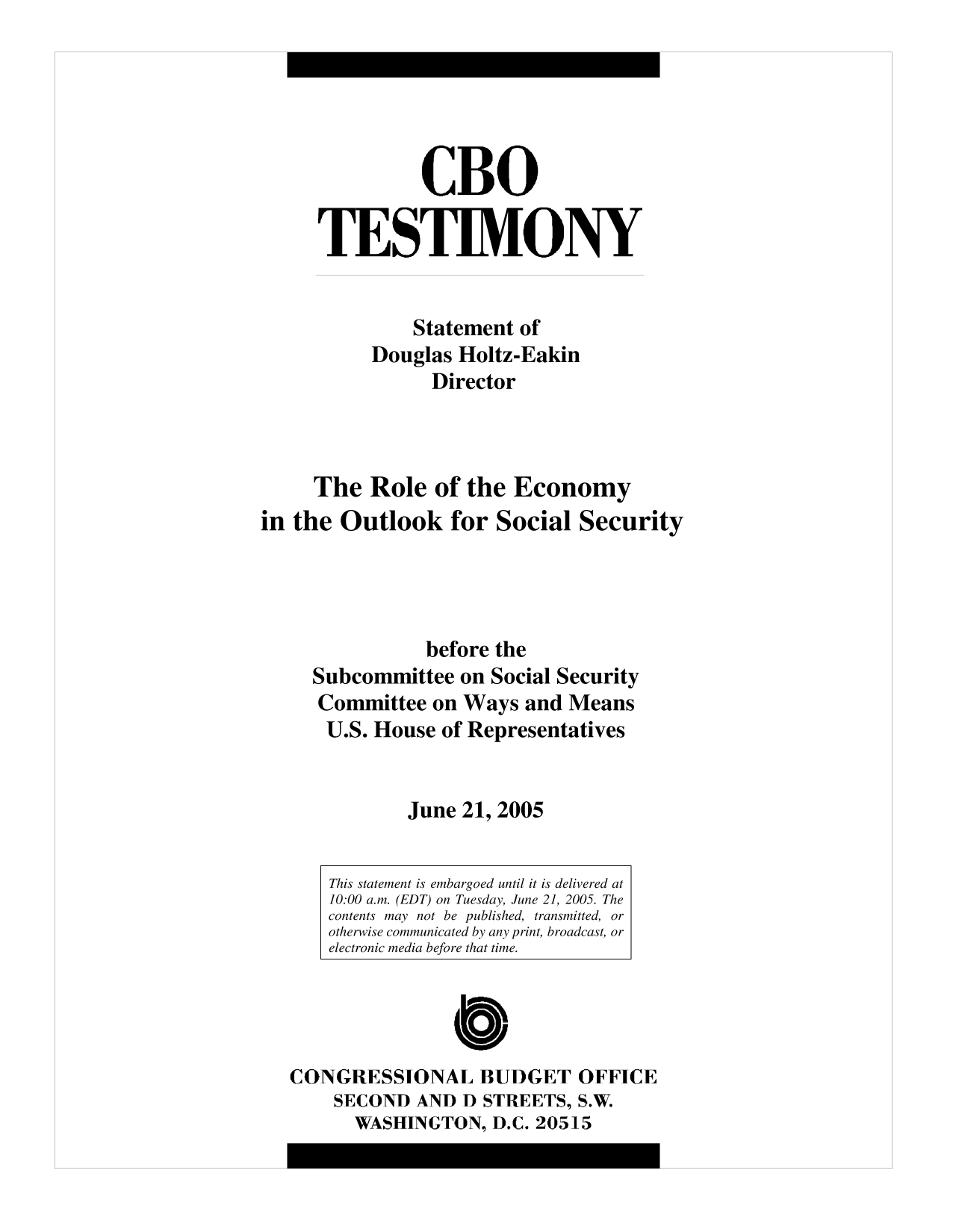 handle is hein.congrec/cbo10186 and id is 1 raw text is: CBO
TESTIMONY
Statement of
Douglas Holtz-Eakin
Director
The Role of the Economy
in the Outlook for Social Security
before the
Subcommittee on Social Security
Committee on Ways and Means
U.S. House of Representatives
June 21, 2005
This statement is embargoed until it is delivered at
10:00 a.m. (EDT) on Tuesday, June 21, 2005. The
contents may not be published, transmitted, or
otherwise communicated by any print, broadcast, or
electronic media before that time.
C
CONGRESSIONAL BUDGET OFFICE
SECOND AND D STREETS, S.W.
WASHINGTON, D.C. 20515


