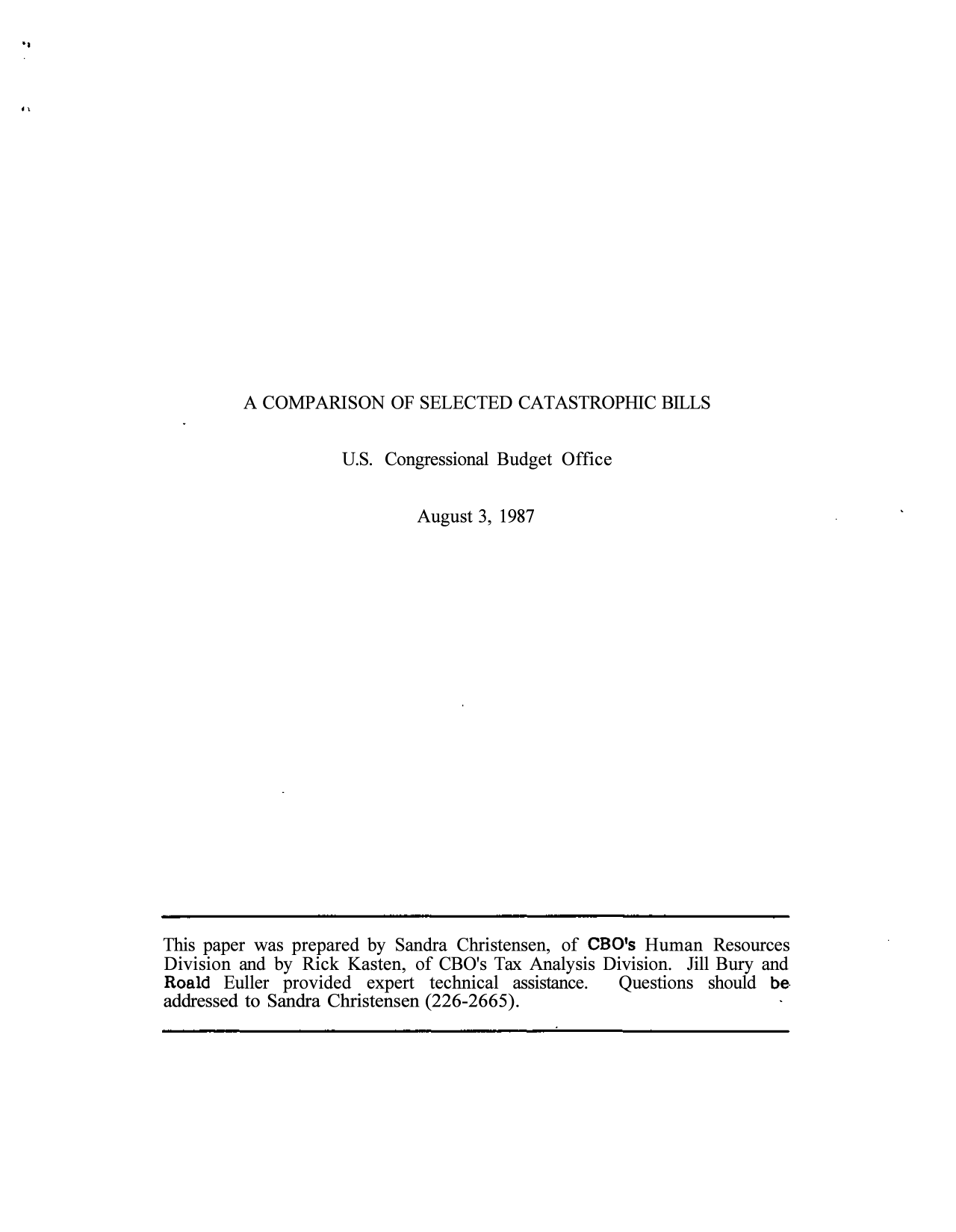 handle is hein.congrec/cbo10254 and id is 1 raw text is: A COMPARISON OF SELECTED CATASTROPHIC BILLS

U.S. Congressional Budget Office
August 3, 1987

This paper was prepared by Sandra Christensen, of CBO's Human Resources
Division and by Rick Kasten, of CBO's Tax Analysis Division. Jill Bury and
Roald Euller provided expert technical assistance.  Questions should be
addressed to Sandra Christensen (226-2665).


