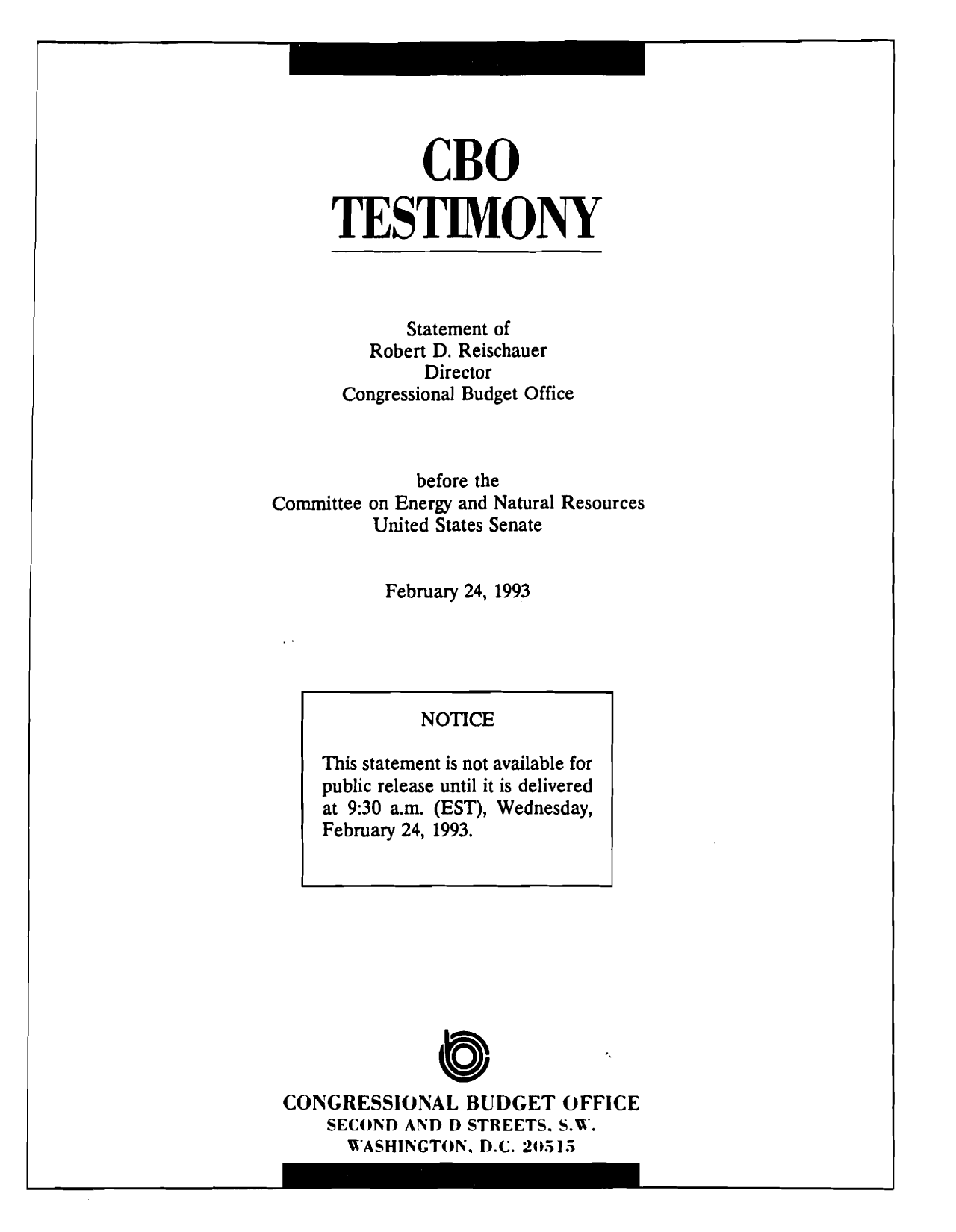 handle is hein.congrec/cbo10276 and id is 1 raw text is: CBO
TESTIMONY

Statement of
Robert D. Reischauer
Director
Congressional Budget Office
before the
Committee on Energy and Natural Resources
United States Senate
February 24, 1993

a
CONGRESSIONAL BUDGET OFFICE
SECOND AND D STREETS. S.W.
WASHINGTON. D.C. 20515

NOTICE
This statement is not available for
public release until it is delivered
at 9:30 a.m. (EST), Wednesday,
February 24, 1993.


