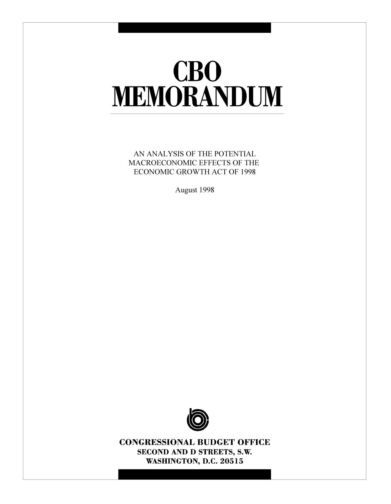 handle is hein.congrec/cbo10299 and id is 1 raw text is: CBO
MEMORANDUM
AN ANALYSIS OF THE POTENTIAL
MACROECONOMIC EFFECTS OF THE
ECONOMIC GROWTH ACT OF 1998
August 1998
CONGRESSIONAL BUDGET OFFICE
SECOND AND D STREETS, S.W.
WASHINGTON, D.C. 20515


