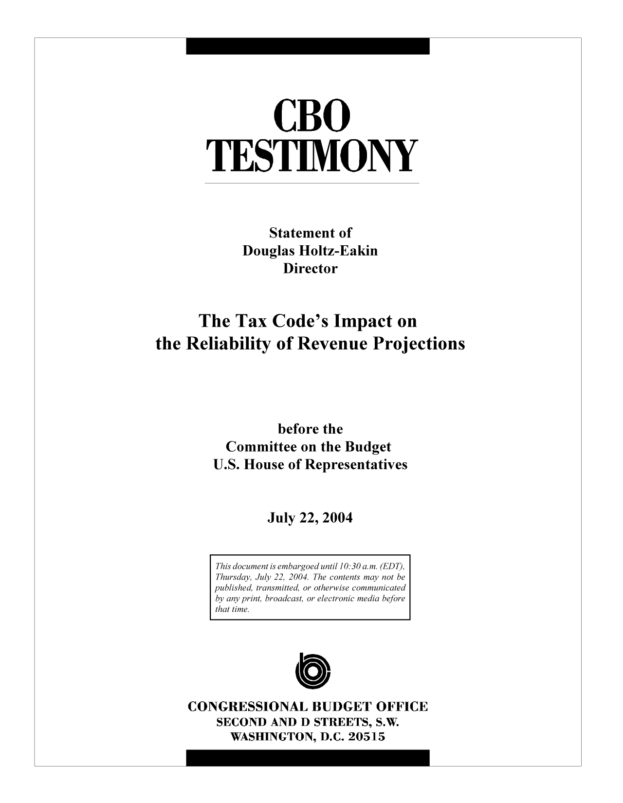 handle is hein.congrec/cbo10315 and id is 1 raw text is: CBO
TESTIMONY
Statement of
Douglas Holtz-Eakin
Director
The Tax Code's Impact on
the Reliability of Revenue Projections
before the
Committee on the Budget
U.S. House of Representatives
July 22, 2004

CONGRESSIONAL BUDGET OFFICE
SECOND AND D STREETS, S.W.
WASHINGTON, D.C. 20515

This document is embargoed until 10:30 a.m. (EDT),
Thursday, July 22, 2004. The contents may not be
published, transmitted, or otherwise communicated
by any print, broadcast, or electronic media before
that time.


