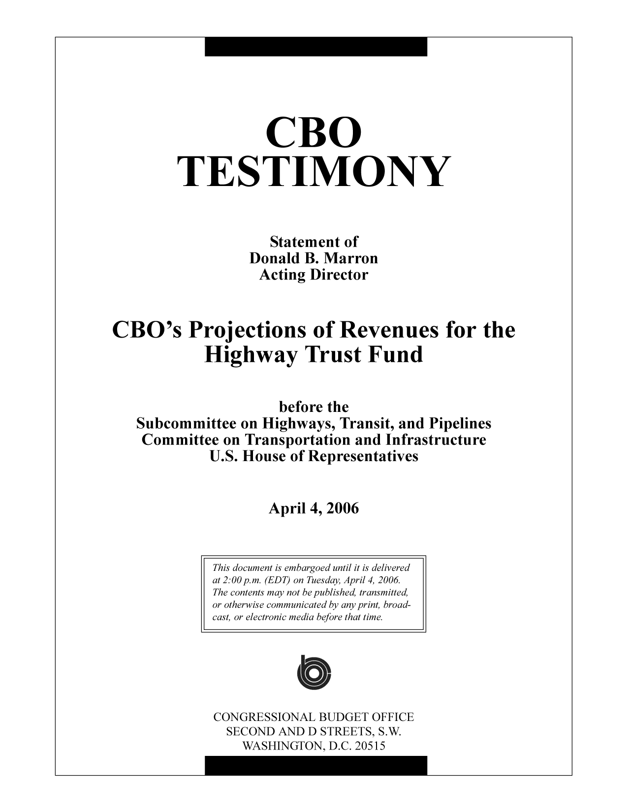 handle is hein.congrec/cbo10324 and id is 1 raw text is: CBO
TESTIMONY
Statement of
Donald B. Marron
Acting Director
CBO's Projections of Revenues for the
Highway Trust Fund
before the
Subcommittee on Highways, Transit, and Pipelines
Committee on Transportation and Infrastructure
U.S. House of Representatives
April 4, 2006

CONGRESSIONAL BUDGET OFFICE
SECOND AND D STREETS, S.W.
WASHINGTON, D.C. 20515

This document is embargoed until it is delivered
at 2:00 p.m. (EDT) on Tuesday, April 4, 2006
The contents may not be published, transmitted,
or otherwise communicated by any print, broad-
cast, or electronic media before that time.


