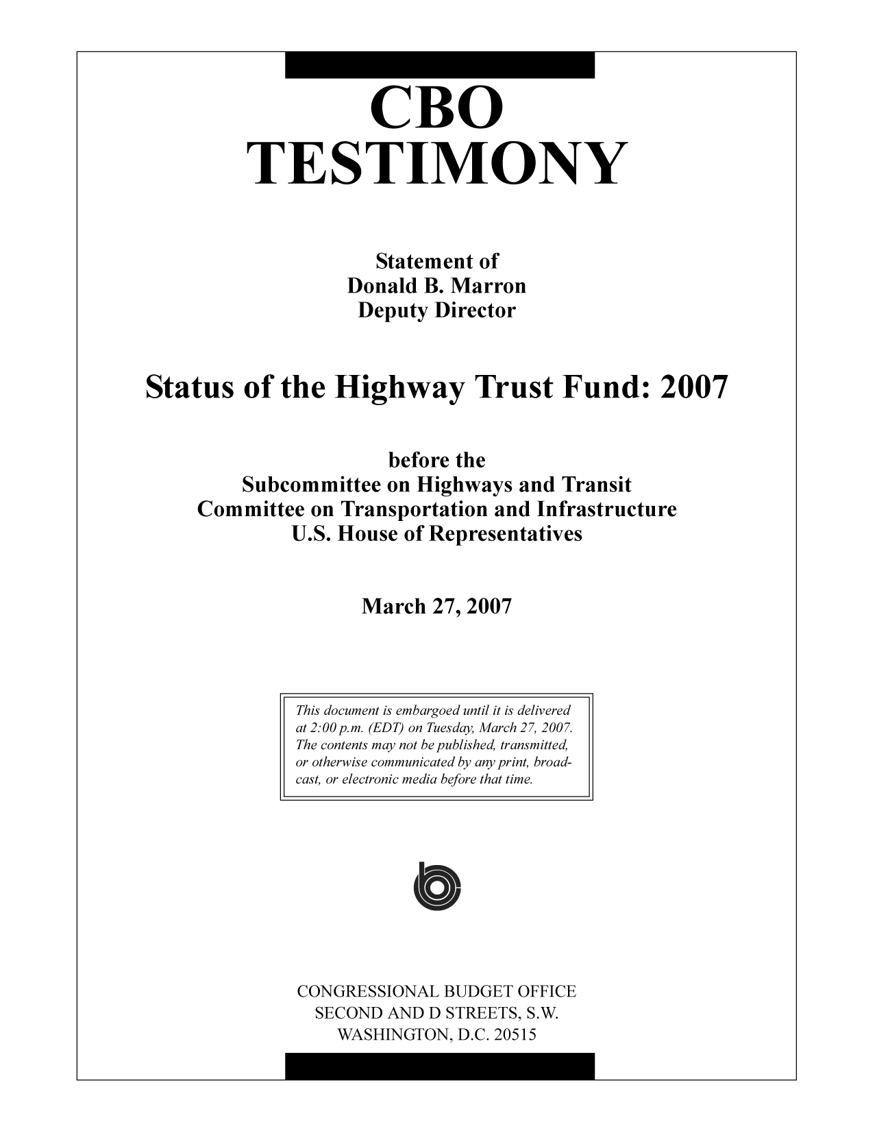 handle is hein.congrec/cbo10328 and id is 1 raw text is: CBO
TESTIMONY
Statement of
Donald B. Marron
Deputy Director
Status of the Highway Trust Fund: 2007
before the
Subcommittee on Highways and Transit
Committee on Transportation and Infrastructure
U.S. House of Representatives
March 27, 2007

CONGRESSIONAL BUDGET OFFICE
SECOND AND D STREETS, S.W.
WASHINGTON, D.C. 20515

This document is embargoed until it is delivered
at 2:00 p.m. (EDT) on Tuesday, March 27, 2007.
The contents may not be published, transmitted,
or otherwise communicated by any print, broad-
cast, or electronic media before that time.



