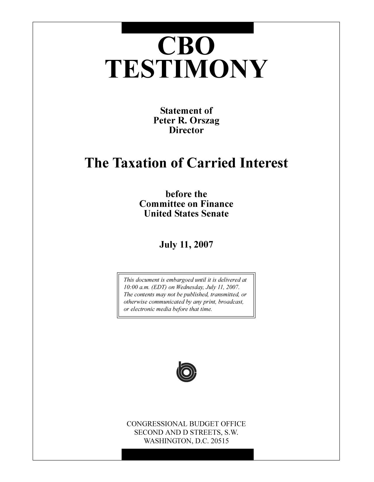 handle is hein.congrec/cbo10332 and id is 1 raw text is: CBO
TESTIMONY
Statement of
Peter R. Orszag
Director
The Taxation of Carried Interest
before the
Committee on Finance
United States Senate
July 11, 2007

CONGRESSIONAL BUDGET OFFICE
SECOND AND D STREETS, S.W.
WASHINGTON, D.C. 20515

This document is embargoed until it is delivered at
10:00 a.m. (EDT) on Wednesday, July 11, 2007.
The contents may not be published, transmitted, or
otherwise communicated by any print, broadcast,
or electronic media before that time.


