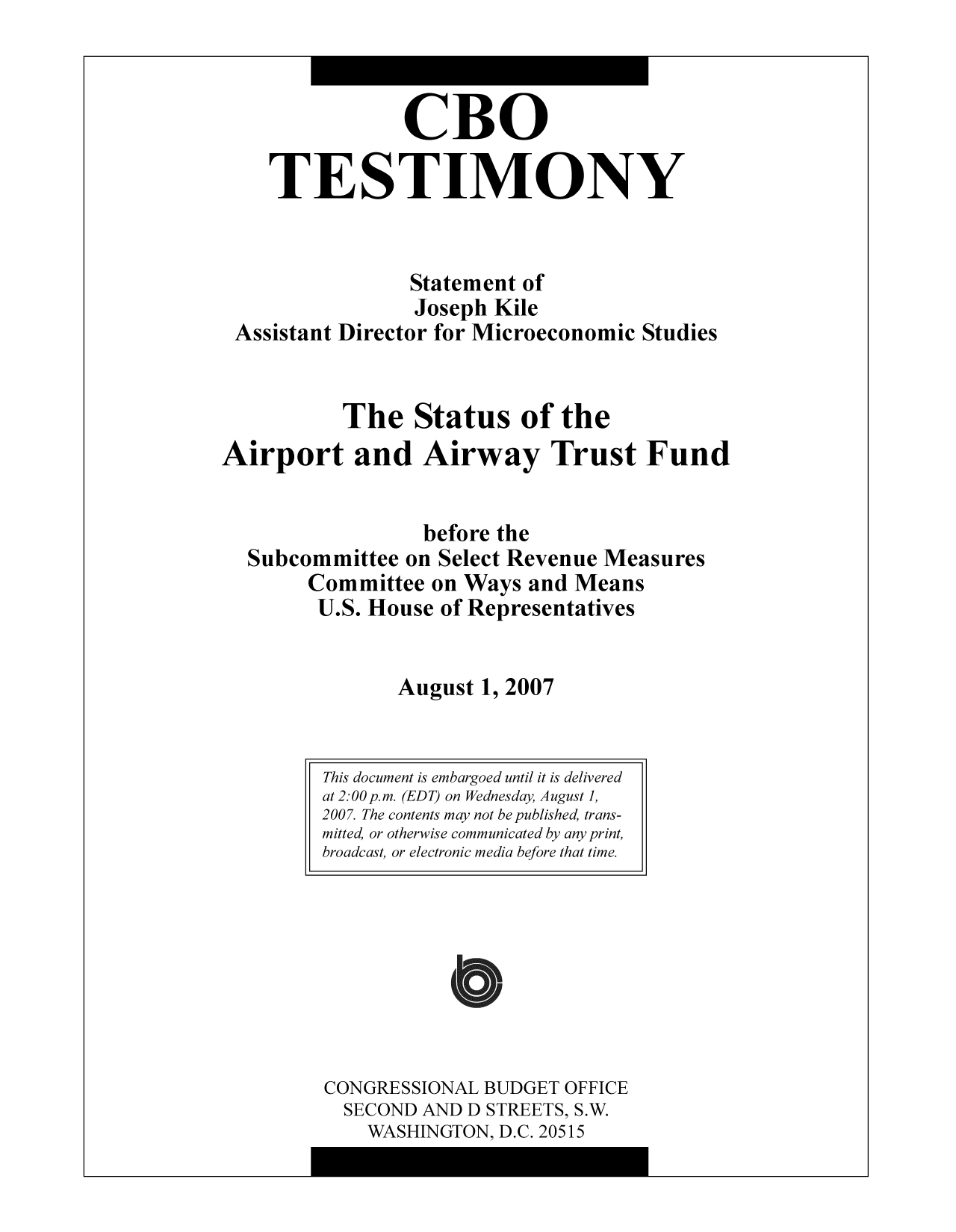 handle is hein.congrec/cbo10334 and id is 1 raw text is: CBO
TESTIMONY
Statement of
Joseph Kile
Assistant Director for Microeconomic Studies
The Status of the
Airport and Airway Trust Fund
before the
Subcommittee on Select Revenue Measures
Committee on Ways and Means
U.S. House of Representatives
August 1, 2007

CONGRESSIONAL BUDGET OFFICE
SECOND AND D STREETS, S.W.
WASHINGTON, D.C. 20515

This document is embargoed until it is delivered
at 2:00 p.m. (EDT) on Wednesday, August 1,
2007. The contents may not be published, trans-
mitted, or otherwise communicated by any print,
broadcast, or electronic media before that time.


