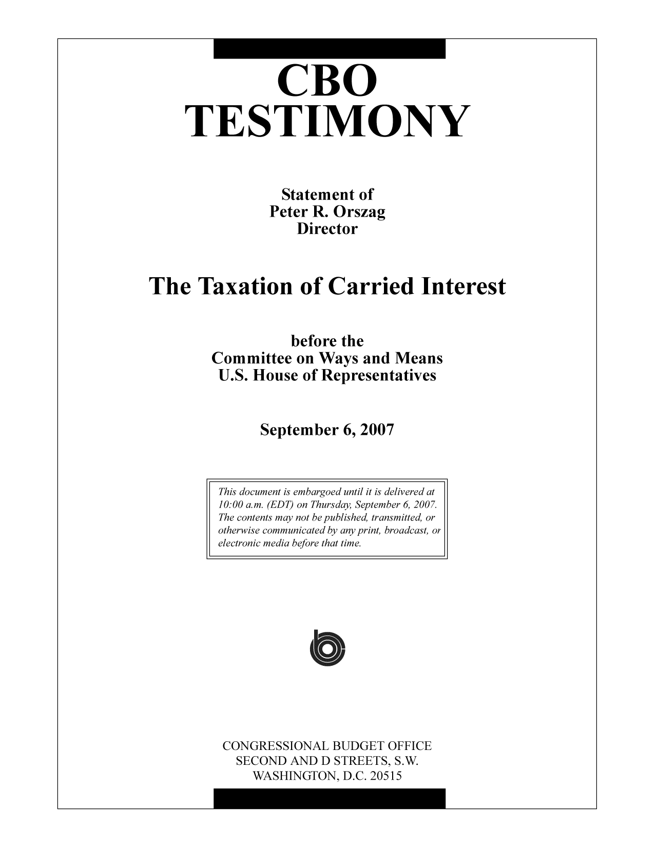 handle is hein.congrec/cbo10335 and id is 1 raw text is: CBO
TESTIMONY
Statement of
Peter R. Orszag
Director
The Taxation of Carried Interest
before the
Committee on Ways and Means
U.S. House of Representatives
September 6, 2007

CONGRESSIONAL BUDGET OFFICE
SECOND AND D STREETS, S.W.
WASHINGTON, D.C. 20515

This document is embargoed until it is delivered at
10:00 a.m. (EDT) on Thursday, September 6, 2007.
The contents may not be published, transmitted, or
otherwise communicated by any print, broadcast, or
electronic media before that time.



