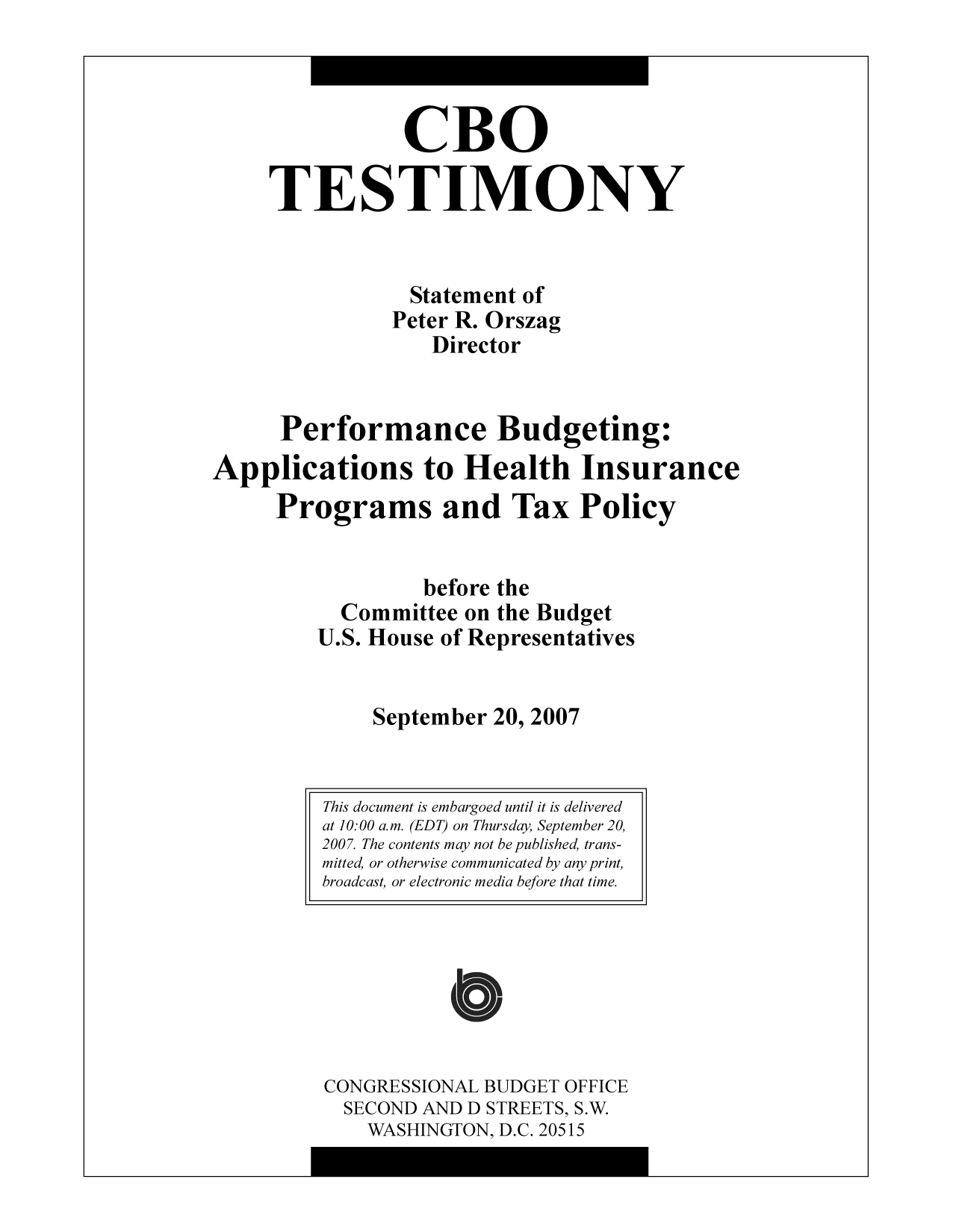 handle is hein.congrec/cbo10336 and id is 1 raw text is: CBO
TESTIMONY
Statement of
Peter R. Orszag
Director
Performance Budgeting:
Applications to Health Insurance
Programs and Tax Policy
before the
Committee on the Budget
U.S. House of Representatives
September 20, 2007

CONGRESSIONAL BUDGET OFFICE
SECOND AND D STREETS, S.W.
WASHINGTON, D.C. 20515

This document is embargoed until it is delivered
at 10:00 a.m. (EDT) on Thursday, September 20,
2007. The contents may not be published, trans-
mitted, or otherwise communicated by any print,
broadcast, or electronic media before that time.


