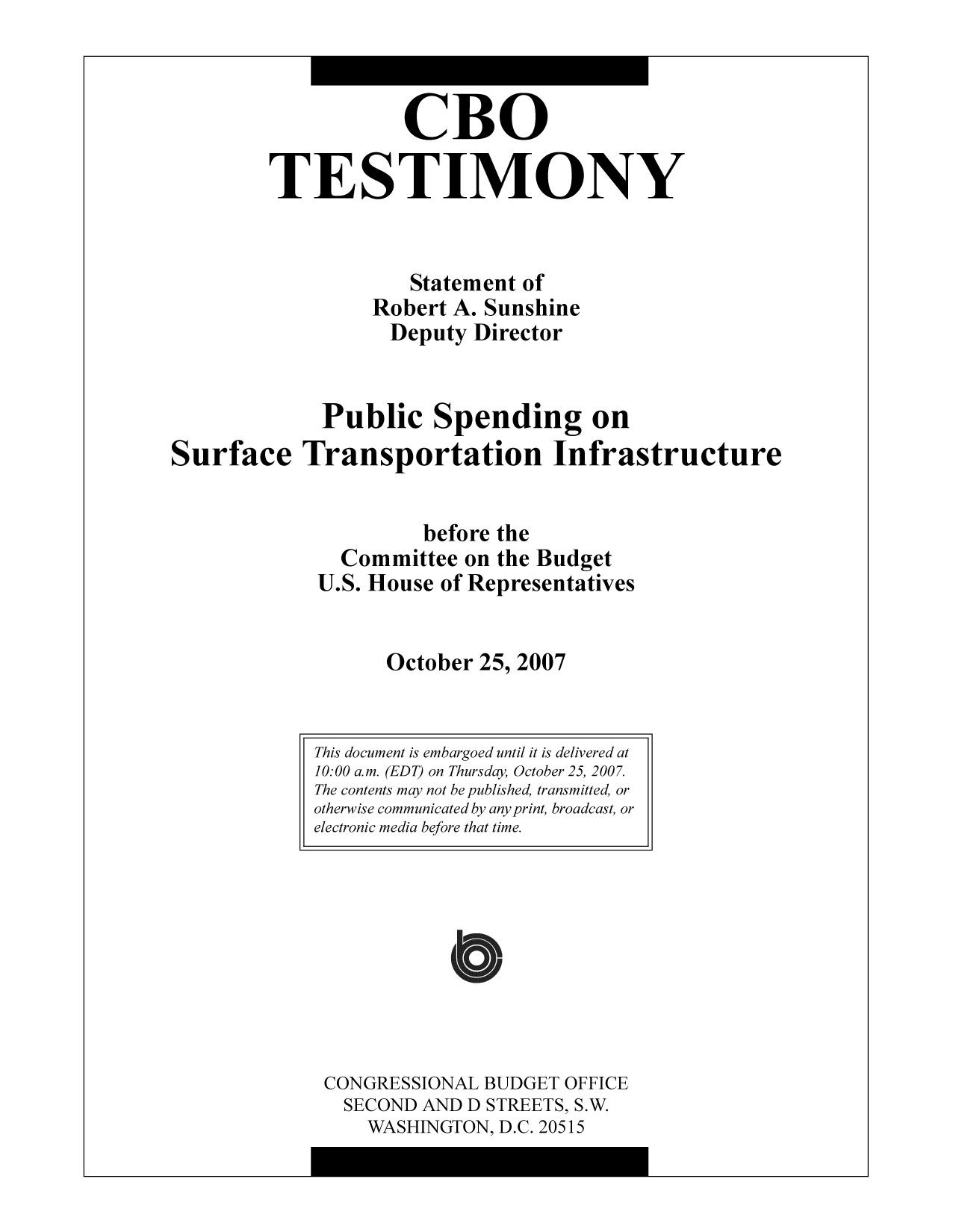 handle is hein.congrec/cbo10337 and id is 1 raw text is: CBO
TESTIMONY
Statement of
Robert A. Sunshine
Deputy Director
Public Spending on
Surface Transportation Infrastructure
before the
Committee on the Budget
U.S. House of Representatives
October 25, 2007

CONGRESSIONAL BUDGET OFFICE
SECOND AND D STREETS, S.W.
WASHINGTON, D.C. 20515

This document is embargoed until it is delivered at
10:00 a.m. (EDT) on Thursday, October 25, 2007.
The contents may not be published, transmitted, or
otherwise communicated by any print, broadcast, or
electronic media before that time.


