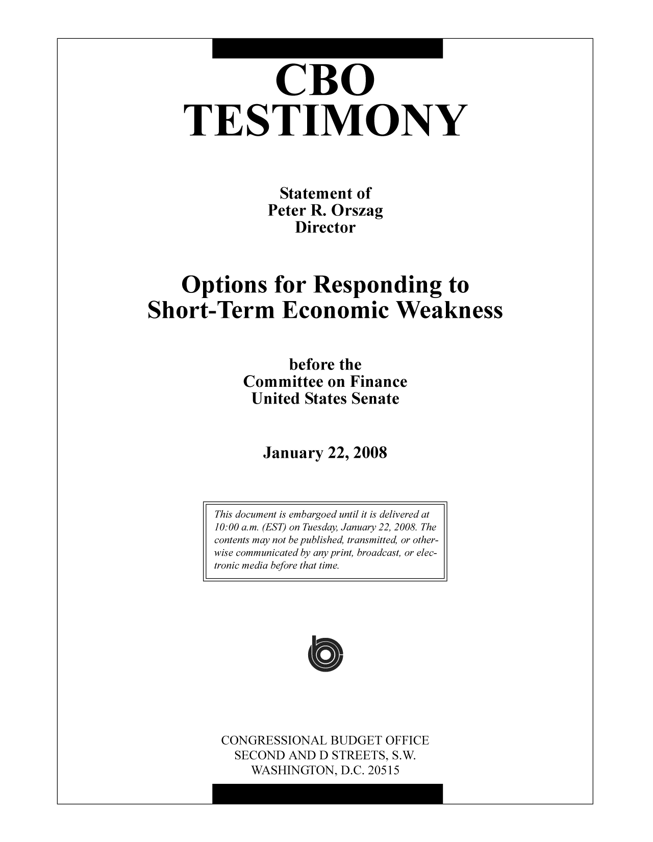 handle is hein.congrec/cbo10339 and id is 1 raw text is: CBO
TESTIMONY
Statement of
Peter R. Orszag
Director
Options for Responding to
Short-Term Economic Weakness
before the
Committee on Finance
United States Senate
January 22, 2008

CONGRESSIONAL BUDGET OFFICE
SECOND AND D STREETS, S.W.
WASHINGTON, D.C. 20515

This document is embargoed until it is delivered at
10: 00 a.m. (EST) on Tuesday, January 22, 2008. The
contents may not be published, transmitted, or other-
wise communicated by any print, broadcast, or elec-
tronic media before that time.


