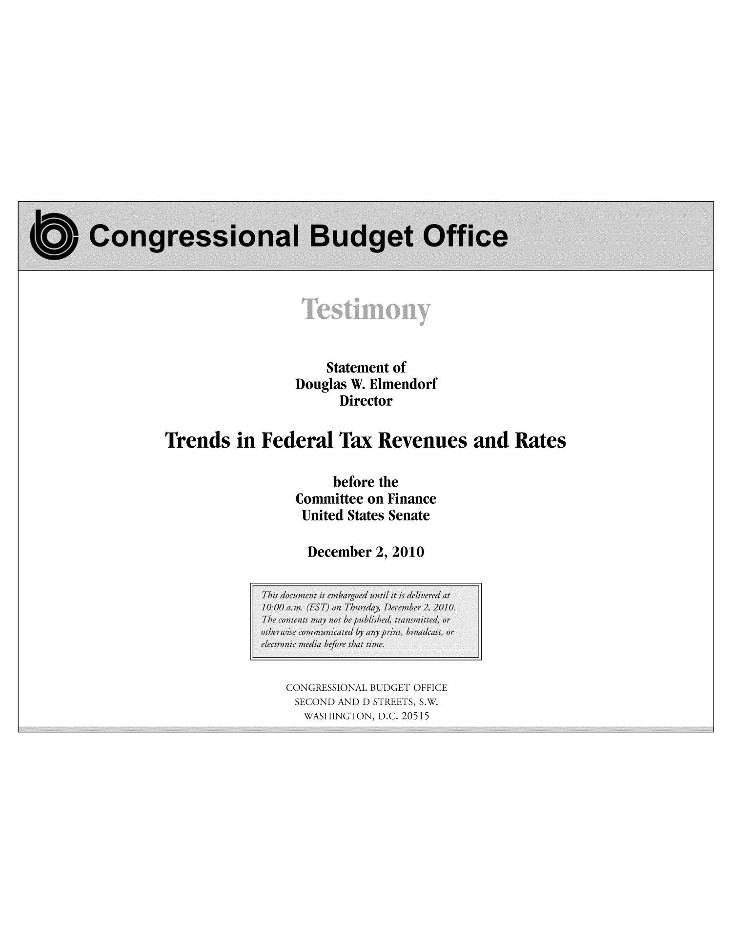handle is hein.congrec/cbo10370 and id is 1 raw text is: Statement of
Douglas W. Elmendorf
Director
Trends in Federal Tax Revenues and Rates
before the
Committee on Finance
United States Senate
December 2, 2010

CONGRESSIONAL BUDGET OFFICE
SECOND AND D STREETS, S.W.
WASHINGTON, D.C. 20515


