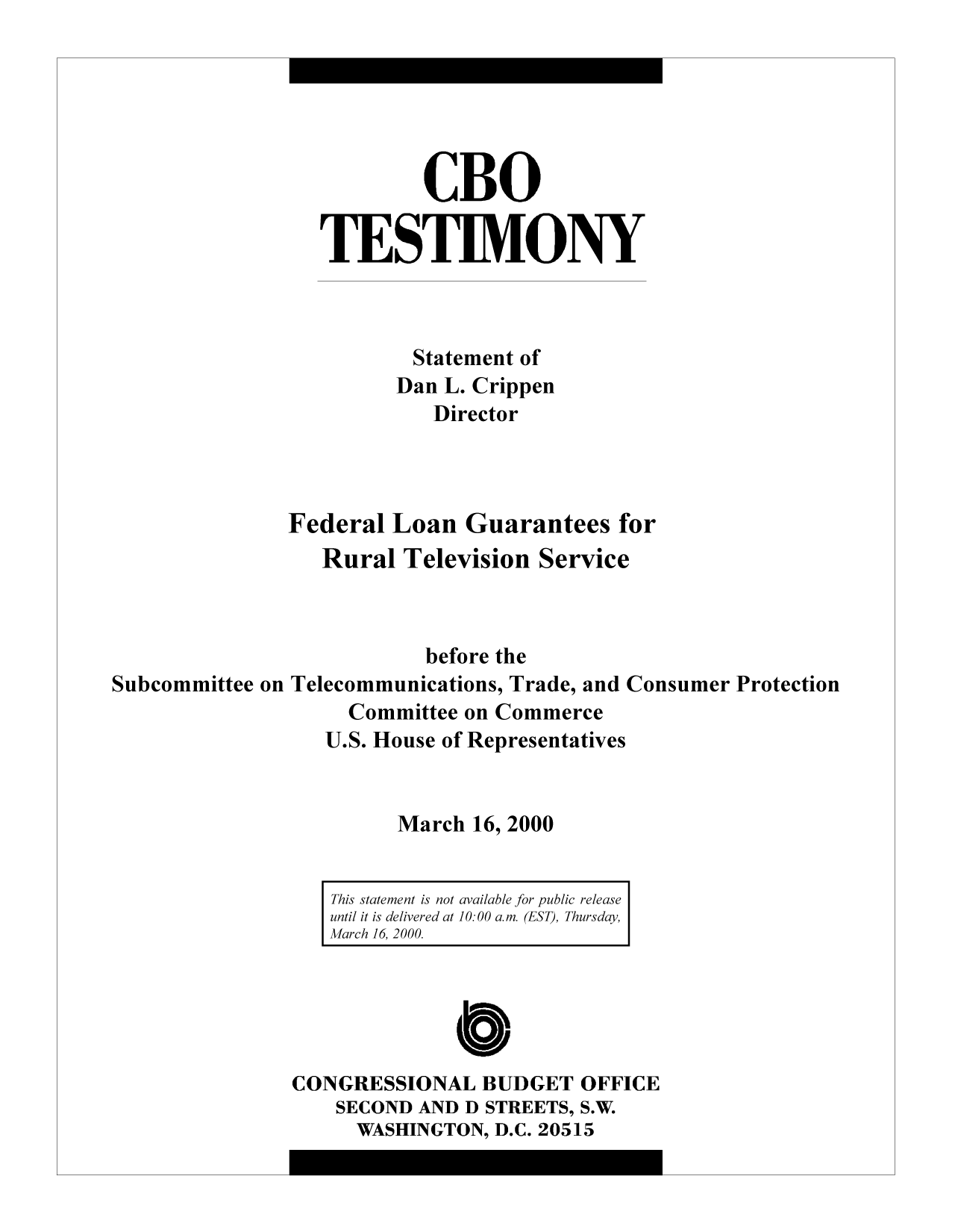 handle is hein.congrec/cbo10378 and id is 1 raw text is: CBO
TESTIMONY
Statement of
Dan L. Crippen
Director
Federal Loan Guarantees for
Rural Television Service
before the
Subcommittee on Telecommunications, Trade, and Consumer Protection
Committee on Commerce
U.S. House of Representatives
March 16, 2000
This statement is not available for public release
until it is delivered at 10: 00 am. (EST), Thursday,
March 16, 2000.
CONGRESSIONAL BUDGET OFFICE
SECOND AND D STREETS, S.W.
WASHINGTON, D.C. 20515


