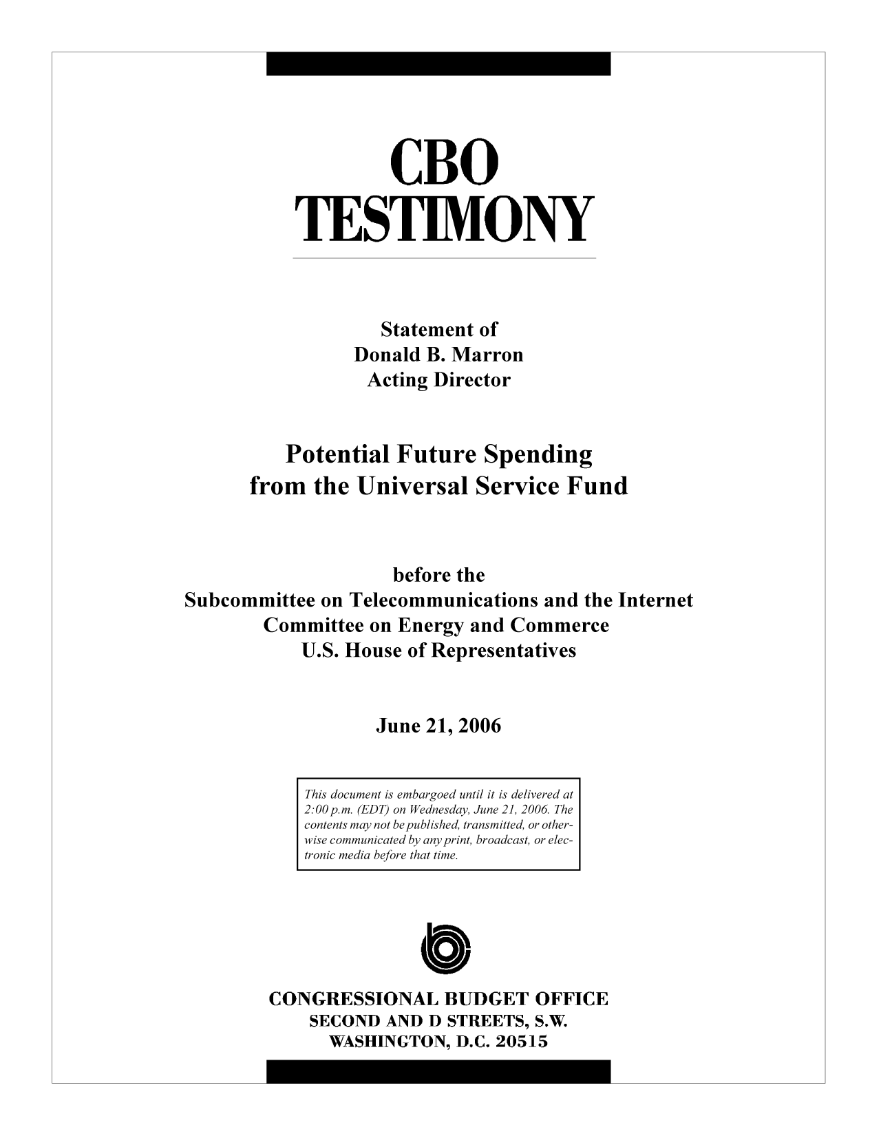 handle is hein.congrec/cbo10383 and id is 1 raw text is: CBO
TESTIMONY
Statement of
Donald B. Marron
Acting Director
Potential Future Spending
from the Universal Service Fund
before the
Subcommittee on Telecommunications and the Internet
Committee on Energy and Commerce
U.S. House of Representatives
June 21, 2006

CONGRESSIONAL BUDGET OFFICE
SECOND AND D STREETS, S.W.
WASHINGTON, D.C. 20515

This document is embargoed until it is delivered at
2:00p.m. (EDT) on Wednesday, June 21, 2006 The
contents may not be published, transmitted, or other-
wise communicated by any print, broadcast, or elec-
tronic media before that time.


