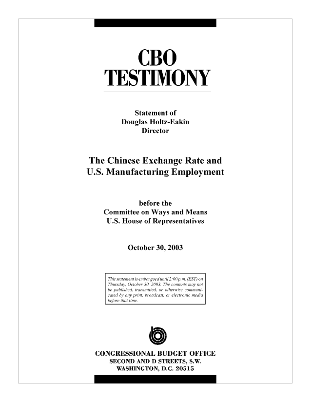 handle is hein.congrec/cbo10420 and id is 1 raw text is: CBO
TESTIMONY
Statement of
Douglas Holtz-Eakin
Director
The Chinese Exchange Rate and
U.S. Manufacturing Employment
before the
Committee on Ways and Means
U.S. House of Representatives
October 30, 2003

CONGRESSIONAL BUDGET OFFICE
SECOND AND D STREETS, S.W.
WASHINGTON, D.C. 20515

This statement is embargoed until 2: 00p. m. (EST) on
Thursday, October 30, 2003. The contents may not
be published, transmitted, or otherwise communi-
cated by any print, broadcast, or electronic media
before that time.


